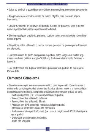 Manual de normas e procedimentos para envio de material


• Evitar ou diminuir a quantidade de múltiplos screen rulings no mesmo documento.

• Apagar objetos escondidos atrás de outros objetos para que não sejam
impressos.

• Utilizar Gradient Fills ao invés de blends. Se não for possível, usar o menor
número possível de passos quando criar o blend.

• Eliminar qualquer gradiente, patterns, custom colors ou spot colors não utiliza-
do no arquivo.

• Simplificar paths utilizando o menor número possível de pontos para desenhar
um elemento.

• Quebrar ninhos de paths compostos e quebrar paths longos em curtos seg-
mentos de linha (utilizar a opção Split Long Paths ou a ferramenta Scissors -
tesoura).

• Dar preferência por duplicar elementos para criar um padrão do que usar o
Pattern Fills.

Elementos Complexos
• São elementos que tornam o arquivo crítico para impressão. Quanto maior o
número de combinações dos elementos listados abaixo, maior é a necessidade
de utilização de memória, tempo de processamento e maior o risco de erro.
   • Paths compostos (ex.: textos convertidos em paths)
   • Preenchimentos utilizando patterns
   • Preenchimentos utilizando Blends
   • Arquivos em EPS contendo máscaras (clipping paths)
   • Máscaras e elementos contendo máscaras
   • Paths com muitos pontos/curvas (ex.: usar a magic wand (Photoshop) para
    gerar paths)
   • Distorções de elementos vectoriais
   • Texto em um path

                                               11
 