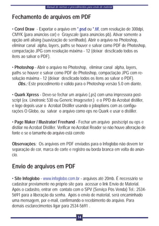 Manual de normas e procedimentos para envio de material


Fechamento de arquivos em PDF
• Corel Draw - Exportar o arquivo em *.psd ou *.tif, com resolução de 300dpi,
CMYK (para anúncios cor) e Grayscale (para anúncios pb). Ativar somente a
opção anti alising (suavização de serrilhado). Abrir o arquivo no Photoshop,
eliminar canal alpha, layers, paths se houver e salvar como PDF de Photoshop,
compactação JPG com resolução máxima - 12 (deixar desclicado todos os
itens ao salvar o PDF).

• Photoshop - Abrir o arquivo no Photoshop, eliminar canal alpha, layers,
paths se houver e salvar como PDF de Photoshop, compactação JPG com re-
solução máxima - 12 (deixar desclicado todos os itens ao salvar o PDF).
   Obs.: Este procedimento é válido para o Photoshop versão 5.0 em diante.

• Quark Xpress - Deve-se fechar um arquivo (.ps) com uma impressora post-
script (ex. Linotronic 530 ou Generic Imageseter.) e o PPD do Acrobat distiller,
e logo depois usar o Acrobat Distiller usando o joboptions com as configu-
rações O Globo, ou salvar o arquivo como eps no Quark e usar o distiller.

• Page Maker / Illustrator/ Freehand - Fechar um arquivo postscript ou eps e
distilar no Acrobat Distiller. Verificar no Acrobat Reader se não houve alteração de
fonte e se o tamanho do arquivo está correto

Observações: Os arquivos em PDF enviados para o Infoglobo não devem ter
separação de cor, marca de corte e registro ou borda branca em volta do anún-
cio.

Envio de arquivos em PDF
• Site Infoglobo - www.infoglobo.com.br - arquivos até 20mb. É necessário se
cadastrar previamente no próprio site para acessar o link Envio de Material.
Após o cadastro, entrar em contato com o SPV (Serviço Pós Venda) Tel.: 2534-
5691 para a liberação da senha. Após o envio de material, será encaminhado
uma mensagem, por e-mail, confirmando o recebimento do arquivo. Para
demais esclarecimentos ligar para 2534-5691 .

                                               14
 