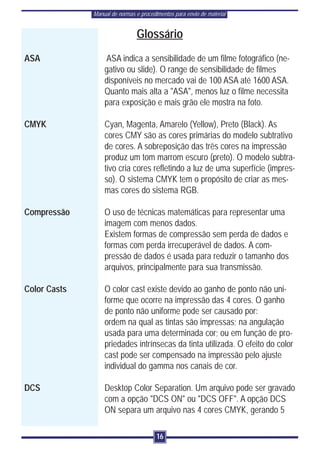 Manual de normas e procedimentos para envio de material


                                Glossário
ASA               ASA indica a sensibilidade de um filme fotográfico (ne-
                  gativo ou slide). O range de sensibilidade de filmes
                  disponíveis no mercado vai de 100 ASA até 1600 ASA.
                  Quanto mais alta a "ASA", menos luz o filme necessita
                  para exposição e mais grão ele mostra na foto.

CMYK              Cyan, Magenta, Amarelo (Yellow), Preto (Black). As
                  cores CMY são as cores primárias do modelo subtrativo
                  de cores. A sobreposição das três cores na impressão
                  produz um tom marrom escuro (preto). O modelo subtra-
                  tivo cria cores refletindo a luz de uma superfície (impres-
                  so). O sistema CMYK tem o propósito de criar as mes-
                  mas cores do sistema RGB.

Compressão        O uso de técnicas matemáticas para representar uma
                  imagem com menos dados.
                  Existem formas de compressão sem perda de dados e
                  formas com perda irrecuperável de dados. A com-
                  pressão de dados é usada para reduzir o tamanho dos
                  arquivos, principalmente para sua transmissão.

Color Casts       O color cast existe devido ao ganho de ponto não uni-
                  forme que ocorre na impressão das 4 cores. O ganho
                  de ponto não uniforme pode ser causado por:
                  ordem na qual as tintas são impressas; na angulação
                  usada para uma determinada cor; ou em função de pro-
                  priedades intrínsecas da tinta utilizada. O efeito do color
                  cast pode ser compensado na impressão pelo ajuste
                  individual do gamma nos canais de cor.

DCS               Desktop Color Separation. Um arquivo pode ser gravado
                  com a opção "DCS ON" ou "DCS OFF". A opção DCS
                  ON separa um arquivo nas 4 cores CMYK, gerando 5

                                        16
 