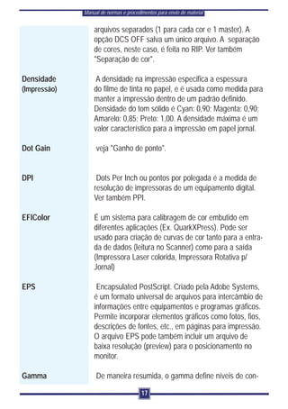 Manual de normas e procedimentos para envio de material


                  arquivos separados (1 para cada cor e 1 master). A
                  opção DCS OFF salva um único arquivo. A separação
                  de cores, neste caso, é feita no RIP. Ver também
                  "Separação de cor".

Densidade          A densidade na impressão especifica a espessura
(Impressão)       do filme de tinta no papel, e é usada como medida para
                  manter a impressão dentro de um padrão definido.
                  Densidade do tom sólido é Cyan: 0,90; Magenta: 0,90;
                  Amarelo: 0,85; Preto: 1,00. A densidade máxima é um
                  valor característico para a impressão em papel jornal.

Dot Gain           veja "Ganho de ponto".


DPI                Dots Per Inch ou pontos por polegada é a medida de
                  resolução de impressoras de um equipamento digital.
                  Ver também PPI.

EFIColor          É um sistema para calibragem de cor embutido em
                  diferentes aplicações (Ex. QuarkXPress). Pode ser
                  usado para criação de curvas de cor tanto para a entra-
                  da de dados (leitura no Scanner) como para a saída
                  (Impressora Laser colorida, Impressora Rotativa p/
                  Jornal)

EPS                Encapsulated PostScript. Criado pela Adobe Systems,
                  é um formato universal de arquivos para intercâmbio de
                  informações entre equipamentos e programas gráficos.
                  Permite incorporar elementos gráficos como fotos, fios,
                  descrições de fontes, etc., em páginas para impressão.
                  O arquivo EPS pode também incluir um arquivo de
                  baixa resolução (preview) para o posicionamento no
                  monitor.

Gamma              De maneira resumida, o gamma define níveis de con-

                                        17
 