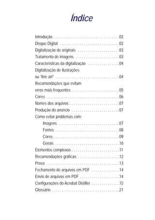 Índice
Introdução . . . . . . . . . . . . . . . . . . . . . . . . . . . . . . . . .02
Disque Digital . . . . . . . . . . . . . . . . . . . . . . . . . . . . . .02
Digitalização de originais . . . . . . . . . . . . . . . . . . . . .03
Tratamento de imagens . . . . . . . . . . . . . . . . . . . . . .03
Características da digitalização . . . . . . . . . . . . . . . .04
Digitalização de ilustrações
ou “line art” . . . . . . . . . . . . . . . . . . . . . . . . . . . . . . . .04
Recomendações que evitam
erros mais frequentes . . . . . . . . . . . . . . . . . . . . . . . .05
Cores . . . . . . . . . . . . . . . . . . . . . . . . . . . . . . . . . . . .06
Nomes dos arquivos . . . . . . . . . . . . . . . . . . . . . . . . .07
Produção do anúncio . . . . . . . . . . . . . . . . . . . . . . . .07
Como evitar problemas com:
      Imagens . . . . . . . . . . . . . . . . . . . . . . . . . . . . . .07
      Fontes . . . . . . . . . . . . . . . . . . . . . . . . . . . . . . . .08
      Cores . . . . . . . . . . . . . . . . . . . . . . . . . . . . . . . . .09
      Gerais . . . . . . . . . . . . . . . . . . . . . . . . . . . . . . . .10
Elementos complexos . . . . . . . . . . . . . . . . . . . . . . . .11
Recomendações gráficas . . . . . . . . . . . . . . . . . . . . .12
Prova . . . . . . . . . . . . . . . . . . . . . . . . . . . . . . . . . . . .13
Fechamento de arquivos em PDF . . . . . . . . . . . . . .14
Envio de arquivos em PDF . . . . . . . . . . . . . . . . . . . .14
Configurações do Acrobat Distiller . . . . . . . . . . . . . .15
Glossário . . . . . . . . . . . . . . . . . . . . . . . . . . . . . . . . . .21
 