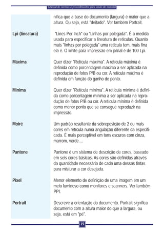 Manual de normas e procedimentos para envio de material


                      nifica que a base do documento (largura) é maior que a
                      altura. Ou seja, está "deitado". Ver também Portrait.

Lpi (lineatura)        "Lines Per Inch" ou "Linhas por polegada". É a medida
                      usada para especificar a lineatura de retículas. Quanto
                      mais "linhas por polegada" uma retícula tem, mais fina
                      ela é. O limite para impressão em jornal é de 100 Lpi.

Máxima                Quer dizer "Retícula máxima". A retícula máxima é
                      definida como porcentagem máxima a ser aplicada na
                      reprodução de fotos P/B ou cor. A retícula máxima é
                      definida em função do ganho de ponto.

Mínima                Quer dizer "Retícula mínima". A retícula mínima é defini-
                      da como porcentagem mínima a ser aplicada na repro-
                      dução de fotos P/B ou cor. A retícula mínima é definida
                      como menor ponto que se consegue reproduzir na
                      impressão.

Moiré                 Um padrão resultante da sobreposição de 2 ou mais
                      cores em retícula numa angulação diferente da especifi-
                      cada. É mais perceptível em tons escuros com cinza,
                      marrom, verde....

Pantone               Pantone é um sistema de descrição de cores, baseado
                      em seis cores básicas. As cores são definidas através
                      da quantidade necessária de cada uma dessas tintas
                      para misturar a cor desejada.

Pixel                 Menor elemento de definição de uma imagem em um
                      meio luminoso como monitores e scanners. Ver também
                      PPI.

Portrait              Descreve a orientação do documento. Portrait significa
                      documento com a altura maior do que a largura, ou
                      seja, está em "pé".

                                            19
 