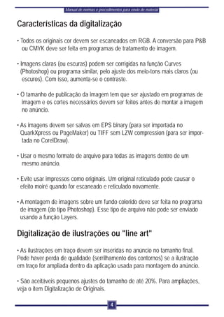 Manual de normas e procedimentos para envio de material


Características da digitalização
• Todos os originais cor devem ser escaneados em RGB. A conversão para P&B
   ou CMYK deve ser feita em programas de tratamento de imagem.

• Imagens claras (ou escuras) podem ser corrigidas na função Curves
  (Photoshop) ou programa similar, pelo ajuste dos meio-tons mais claros (ou
   escuros). Com isso, aumenta-se o contraste.

• O tamanho de publicação da imagem tem que ser ajustado em programas de
  imagem e os cortes necessários devem ser feitos antes de montar a imagem
  no anúncio.

• As imagens devem ser salvas em EPS binary (para ser importada no
  QuarkXpress ou PageMaker) ou TIFF sem LZW compression (para ser impor-
  tada no CorelDraw).

• Usar o mesmo formato de arquivo para todas as imagens dentro de um
  mesmo anúncio.

• Evite usar impressos como originais. Um original reticulado pode causar o
  efeito moiré quando for escaneado e reticulado novamente.

• A montagem de imagens sobre um fundo colorido deve ser feita no programa
  de imagem (do tipo Photoshop). Esse tipo de arquivo não pode ser enviado
  usando a função Layers.

Digitalização de ilustrações ou "line art"
• As ilustrações em traço devem ser inseridas no anúncio no tamanho final.
Pode haver perda de qualidade (serrilhamento dos contornos) se a ilustração
em traço for ampliada dentro da aplicação usada para montagem do anúncio.

• São aceitáveis pequenos ajustes do tamanho de até 20%. Para ampliações,
veja o item Digitalização de Originais.

                                              4
 