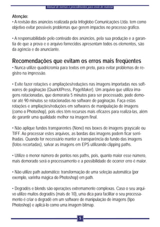 Manual de normas e procedimentos para envio de material


Atenção:
• A revisão dos anúncios realizada pela Infoglobo Comunicações Ltda. tem como
objetivo evitar possíveis problemas que gerem impactos no processo gráfico.

• A responsabilidade pelo conteúdo dos anúncios, pela sua produção e a garan-
tia de que a prova e o arquivo fornecidos apresentam todos os elementos, são
da agência e do anunciante.

Recomendações que evitam os erros mais freqüentes
• Nunca utilize quadricromia para textos em preto, para evitar problemas de re-
gistro na impressão.

• Evite fazer rotações e ampliações/reduções nas imagens importadas nos soft-
wares de paginação (QuarkXPress, PageMaker). Um arquivo que utiliza ima-
gens rotacionadas, que demoraria 5 minutos para ser processado, pode demo-
rar até 90 minutos se rotacionadas no software de paginação. Faça estas
rotações e ampliações/reduções em softwares de manipulação de imagens
(como o Photoshop), pois eles têm recursos mais eficazes para realizá-las, além
de garantir uma qualidade melhor na imagem final.

• Não aplique fundos transparentes (None) nos boxes de imagens grayscale ou
TIFF. Ao processar estes arquivos, as bordas das imagens podem ficar serri-
lhadas. Quando for necessário manter a transparência do fundo das imagens
(fotos recortadas), salvar as imagens em EPS utilizando clipping paths.

• Utilize o menor número de pontos nos paths, pois, quanto maior esse número,
mais demorado será o processamento e a possibilidade de ocorrer erro é maior.

• Não utilize path automático: transformação de uma seleção automática (por
exemplo, varinha mágica do Photoshop) em path.

• Degradês e blends são operações extremamente complexas. Caso o seu arqui-
vo utilize muitos degradês (mais de 10), uma dica para facilitar o seu processa-
mento é criar o degradê em um software de manipulação de imagens (tipo
Photoshop) e aplicá-lo como uma imagem bitmap.

                                               5
 