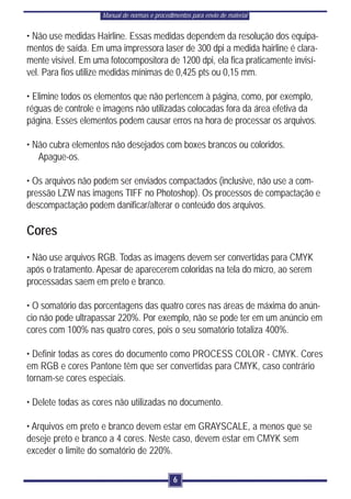 Manual de normas e procedimentos para envio de material


• Não use medidas Hairline. Essas medidas dependem da resolução dos equipa-
mentos de saída. Em uma impressora laser de 300 dpi a medida hairline é clara-
mente visível. Em uma fotocompositora de 1200 dpi, ela fica praticamente invisí-
vel. Para fios utilize medidas mínimas de 0,425 pts ou 0,15 mm.

• Elimine todos os elementos que não pertencem à página, como, por exemplo,
réguas de controle e imagens não utilizadas colocadas fora da área efetiva da
página. Esses elementos podem causar erros na hora de processar os arquivos.

• Não cubra elementos não desejados com boxes brancos ou coloridos.
   Apague-os.

• Os arquivos não podem ser enviados compactados (inclusive, não use a com-
pressão LZW nas imagens TIFF no Photoshop). Os processos de compactação e
descompactação podem danificar/alterar o conteúdo dos arquivos.

Cores
• Não use arquivos RGB. Todas as imagens devem ser convertidas para CMYK
após o tratamento. Apesar de aparecerem coloridas na tela do micro, ao serem
processadas saem em preto e branco.

• O somatório das porcentagens das quatro cores nas áreas de máxima do anún-
cio não pode ultrapassar 220%. Por exemplo, não se pode ter em um anúncio em
cores com 100% nas quatro cores, pois o seu somatório totaliza 400%.

• Definir todas as cores do documento como PROCESS COLOR - CMYK. Cores
em RGB e cores Pantone têm que ser convertidas para CMYK, caso contrário
tornam-se cores especiais.

• Delete todas as cores não utilizadas no documento.

• Arquivos em preto e branco devem estar em GRAYSCALE, a menos que se
deseje preto e branco a 4 cores. Neste caso, devem estar em CMYK sem
exceder o limite do somatório de 220%.

                                              6
 