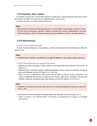 Manual de Normas e Procedimentos para Vacinação
101
3.10.5 Esquema, dose e volume
O esquema vacinal com a vacina febre amarela corresponde à administração de uma dose a partir
dos 9 meses de idade. Uma dose deve ser administrada a cada 10 anos.
O volume da dose a ser administrada é de 0,5 mL.
Nota:
•	Não administre tal vacina simultaneamente com a vacina tríplice viral (sarampo, caxumba e rubéo-
la) e/ou tetra viral (sarampo, caxumba, rubéola e varicela) e/ou varicela, estabelecendo o intervalo
mínimo de 30 dias, salvo em situações especiais que impossibilitem manter o intervalo indicado.
3.10.6 Administração
3.10.6.1 Via de administração
A vacina é administrada por via subcutânea, conforme orientação dada neste Manual, na Parte III,
tópico 6.3.2.2.
Nota:
•	A administração é realizada, de preferência, na região do deltoide, na face externa superior do braço.
3.10.6.2 Procedimentos no preparo da vacina
•	 Higienize as mãos com água e sabão, conforme orientação dada neste Manual, na Parte III, no
tópico 6.1.1.
•	 Organize todo o material (seringa e agulha apropriadas e outros insumos) conforme orientação
dada neste Manual, na Parte III, tópicos 3.3.3 e 6.3.2.2.
•	 Retire a vacina e o diluente da caixa térmica de uso diário na sala de vacina, verificando o seu
nome, a integridade dos frascos e os aspectos dos volumes. Além disso, certifique-se do prazo de
validade, conforme orientação dada neste Manual, na Parte III, tópicos 3.3.4 e 6.3.2.2.
Nota:
•	O diluente, no momento da reconstituição, deve estar na mesma temperatura da vacina, ou seja, entre
+2ºC a +8ºC.
•	 Reconstitua a vacina conforme orientação dada neste Manual, na Parte III, tópico 6.2.3.
•	 Aspire o volume a ser administrado, verificando na graduação da seringa se a dosagem
está correta.
 
