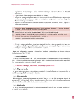 Manual de Normas e Procedimentos para Vacinação
103
•	 Higienize as mãos com água e sabão, conforme orientação dada neste Manual, na Parte III,
tópico 6.1.1.
•	 Observe a ocorrência de eventos adversos pós-vacinação.
•	 Informe ao usuário vacinado, aos pais e/ou aos responsáveis a possibilidade do aparecimento das
reações consideradas mais comuns e que as vacinas, como qualquer outro medicamento, podem
desencadear reações anafiláticas.
•	 Registre a vacina administrada conforme orientação dada neste Manual (na Parte III, tópico 7) e
como descrito a seguir.
Registre no cartão de vacina a data, o número do lote, a unidade vacinadora e o nome do vacinador
e agende a próxima vacina do calendário a ser administrada.
Registre a vacina administrada no boletim diário ou em impresso específico. Ou:
Alimente o sistema informatizado nominal (SI-PNI) com a dose administrada, atentando para a
crítica do sistema, em caso de dose inadvertida, e verifique-a.
• Verifique o agendamento da próxima dose no sistema.
•	 Oriente o usuário vacinado, os pais e/ou os responsáveis sobre o retorno, quando for o caso, para
complementação do esquema básico de vacinação e/ou na ocorrência de algum evento adverso.
•	 Notifique e investigue todos os casos de eventos adversos.
Para mais informações, consulte o Manual de Vigilância Epidemiológica de Eventos Adversos
Pós-Vacinação do PNI/SVS/MS.
3.10.7 Conservação
A vacina é conservada entre +2ºC e +8ºC (sendo ideal +5ºC), conforme orientação dada na Parte III,
tópico 5, deste Manual, não podendo ser congelada, pois o congelamento provoca a perda de potência
e/ou forma agregados e aumenta o risco de reações.
3.11 Vacina sarampo, caxumba, rubéola (Tríplice Viral)
3.11.1 Apresentação
A vacina sarampo, caxumba e rubéola é apresentada sob a forma liofilizada, em frasco monodose ou
multidose, acompanhada do respectivo diluente.
3.11.2 Composição
É composta por vírus vivos (atenuados) das cepas Wistar RA 27/3 do vírus da rubéola, Schwarz do
sarampo e RIT 4385, derivada de Jeryl Lynn, da caxumba. Tem como excipientes albumina humana,
lactose, sorbitol, manitol, sulfato de neomicina e aminoácidos.
3.11.3 Indicação
A vacina protege contra o sarampo, a caxumba e a rubéola. É indicada para vacinação de usuários a
partir de 12 meses de idade.
 