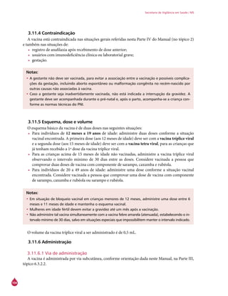 104
Secretaria de Vigilância em Saúde / MS
3.11.4 Contraindicação
A vacina está contraindicada nas situações gerais referidas nesta Parte IV do Manual (no tópico 2)
e também nas situações de:
•	 registro de anafilaxia após recebimento de dose anterior;
•	 usuários com imunodeficiência clínica ou laboratorial grave;
•	 gestação.
Notas:
•	A gestante não deve ser vacinada, para evitar a associação entre a vacinação e possíveis complica-
ções da gestação, incluindo aborto espontâneo ou malformação congênita no recém-nascido por
outras causas não associadas à vacina.
•	Caso a gestante seja inadvertidamente vacinada, não está indicada a interrupção da gravidez. A
gestante deve ser acompanhada durante o pré-natal e, após o parto, acompanha-se a criança con-
forme as normas técnicas do PNI.
3.11.5 Esquema, dose e volume
O esquema básico da vacina é de duas doses nas seguintes situações:
•	 Para indivíduos de 12 meses a 19 anos de idade: administre duas doses conforme a situação
vacinal encontrada. A primeira dose (aos 12 meses de idade) deve ser com a vacina tríplice viral
e a segunda dose (aos 15 meses de idade) deve ser com a vacina tetra viral, para as crianças que
já tenham recebido a 1ª dose da vacina tríplice viral.
•	 Para as crianças acima de 15 meses de idade não vacinadas, administre a vacina tríplice viral
observando o intervalo mínimo de 30 dias entre as doses. Considere vacinada a pessoa que
comprovar duas doses de vacina com componente de sarampo, caxumba e rubéola.
•	 Para indivíduos de 20 a 49 anos de idade: administre uma dose conforme a situação vacinal
encontrada. Considere vacinada a pessoa que comprovar uma dose de vacina com componente
de sarampo, caxumba e rubéola ou sarampo e rubéola.
Notas:
•	Em situação de bloqueio vacinal em crianças menores de 12 meses, administre uma dose entre 6
meses e 11 meses de idade e mantenha o esquema vacinal.
•	Mulheres em idade fértil devem evitar a gravidez até um mês após a vacinação.
•	Não administre tal vacina simultaneamente com a vacina febre amarela (atenuada), estabelecendo o in-
tervalo mínimo de 30 dias, salvo em situações especiais que impossibilitem manter o intervalo indicado.
O volume da vacina tríplice viral a ser administrado é de 0,5 mL.
3.11.6 Administração
3.11.6.1 Via de administração
A vacina é administrada por via subcutânea, conforme orientação dada neste Manual, na Parte III,
tópico 6.3.2.2.
 