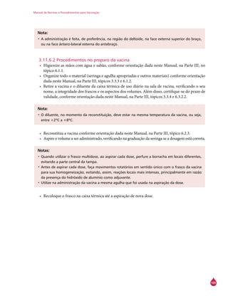 Manual de Normas e Procedimentos para Vacinação
105
Nota:
•	A administração é feita, de preferência, na região do deltoide, na face externa superior do braço,
ou na face ântero-lateral externa do antebraço.
3.11.6.2 Procedimentos no preparo da vacina
•	 Higienize as mãos com água e sabão, conforme orientação dada neste Manual, na Parte III, no
tópico 6.1.1.
•	 Organize todo o material (seringa e agulha apropriadas e outros materiais) conforme orientação
dada neste Manual, na Parte III, tópicos 3.3.3 e 6.1.2.
•	 Retire a vacina e o diluente da caixa térmica de uso diário na sala de vacina, verificando o seu
nome, a integridade dos frascos e os aspectos dos volumes. Além disso, certifique-se do prazo de
validade, conforme orientação dada neste Manual, na Parte III, tópicos 3.3.4 e 6.3.2.2.
Nota:
•	O diluente, no momento da reconstituição, deve estar na mesma temperatura da vacina, ou seja,
entre +2ºC a +8ºC.
•	 Reconstitua a vacina conforme orientação dada neste Manual, na Parte III, tópico 6.2.3.
•	 Aspire o volume a ser administrado, verificando na graduação da seringa se a dosagem está correta.
Notas:
•	Quando utilizar o frasco multidose, ao aspirar cada dose, perfure a borracha em locais diferentes,
evitando a parte central da tampa.
•	Antes de aspirar cada dose, faça movimentos rotatórios em sentido único com o frasco da vacina
para sua homogeneização, evitando, assim, reações locais mais intensas, principalmente em razão
da presença do hidróxido de alumínio como adjuvante.
•	Utilize na administração da vacina a mesma agulha que foi usada na aspiração da dose.
•	 Recoloque o frasco na caixa térmica até a aspiração de nova dose.
 