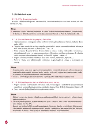 108
Secretaria de Vigilância em Saúde / MS
3.12.6 Administração
3.12.6.1 Via de administração
A vacina é administrada por via intramuscular, conforme orientação dada neste Manual, na Parte
III, tópico 6.3.2.3.
Nota:
•	Administre a vacina em crianças menores de 2 anos no músculo vasto lateral da coxa e, nos maiores
de 2 anos, no deltoide, conforme orientação dada neste Manual, na Parte III, no tópico 6.3.2.3.
3.12.6.2 Procedimentos no preparo da vacina
•	 Higienize as mãos com água e sabão, conforme orientação dada neste Manual, na Parte III, no
tópico 6.1.1.
•	 Organize todo o material (seringa e agulha apropriadas e outros insumos) conforme orientação
dada neste Manual, na Parte III, tópicos 3.3.3 e 6.3.2.3.
•	 Retire a vacina da caixa térmica de uso diário na sala de vacina, verificando o seu nome, a
integridade dos frascos e os aspectos dos volumes. Além disso, certifique-se do prazo de validade,
conforme orientação dada neste Manual, na Parte III, tópicos 3.3.4 e 6.1.2.
•	 Prepare a vacina conforme orientação dada neste Manual, na Parte III, tópico 6.2.1.
•	 Aspire o volume a ser administrado, verificando na graduação da seringa se a dosagem está
correta.
Notas:
•	Antes de aspirar cada dose, faça movimentos rotatórios em sentido único com o frasco da vacina
para sua homogeneização, evitando, assim, reações locais mais intensas, principalmente em razão
da presença do hidróxido de alumínio como adjuvante.
•	Utilize na administração da vacina a mesma agulha que foi usada na aspiração da dose.
3.12.6.3 Procedimentos para a administração da vacina
•	 Prepare o usuário a ser vacinado, colocando-o em posição segura e confortável, se necessário com
o auxílio do acompanhante, conforme orientação dada na Parte III deste Manual, no tópico 3.3.3.
•	 Faça a assepsia do local da administração, se necessário.
Notas:
•	O álcool comum não deve ser utilizado pela sua baixa volatilidade (demora a secar) e pelo seu baixo
poder antisséptico.
•	Em situações excepcionais, quando não houver água e sabão na zona rural e em ambiente hospi-
talar, utilize o álcool a 70%.
•	Quando usar o álcool a 70% para a limpeza da pele, friccione o algodão embebido por 30 segundos
e, em seguida, espere mais 30 segundos para permitir a secagem da pele, deixando-a sem vestígios
do produto, de modo a evitar qualquer interferência do álcool no procedimento.
 