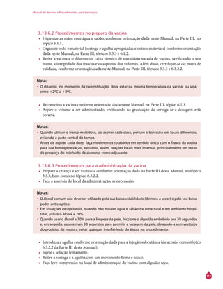 Manual de Normas e Procedimentos para Vacinação
111
3.13.6.2 Procedimentos no preparo da vacina
•	 Higienize as mãos com água e sabão, conforme orientação dada neste Manual, na Parte III, no
tópico 6.1.1.
•	 Organize todo o material (seringa e agulha apropriadas e outros materiais) conforme orientação
dada neste Manual, na Parte III, tópicos 3.3.3 e 6.1.2.
•	 Retire a vacina e o diluente da caixa térmica de uso diário na sala de vacina, verificando o seu
nome, a integridade dos frascos e os aspectos dos volumes. Além disso, certifique-se do prazo de
validade, conforme orientação dada neste Manual, na Parte III, tópicos 3.3.3 e 6.3.2.2.
Nota:
•	O diluente, no momento da reconstituição, deve estar na mesma temperatura da vacina, ou seja,
entre +2ºC a +8ºC.
•	 Reconstitua a vacina conforme orientação dada neste Manual, na Parte III, tópico 6.2.3.
•	 Aspire o volume a ser administrado, verificando na graduação da seringa se a dosagem está
correta.
Notas:
•	Quando utilizar o frasco multidose, ao aspirar cada dose, perfure a borracha em locais diferentes,
evitando a parte central da tampa.
•	Antes de aspirar cada dose, faça movimentos rotatórios em sentido único com o frasco da vacina
para sua homogeneização, evitando, assim, reações locais mais intensas, principalmente em razão
da presença do hidróxido de alumínio como adjuvante.
3.13.6.3 Procedimentos para a administração da vacina
•	 Prepare a criança a ser vacinada conforme orientação dada na Parte III deste Manual, no tópico
3.3.3, bem como no tópico 6.3.2.2.
•	 Faça a assepsia do local da administração, se necessário.
Notas:
•	O álcool comum não deve ser utilizado pela sua baixa volatilidade (demora a secar) e pelo seu baixo
poder antisséptico.
•	Em situações excepcionais, quando não houver água e sabão na zona rural e em ambiente hospi-
talar, utilize o álcool a 70%.
•	Quando usar o álcool a 70% para a limpeza da pele, friccione o algodão embebido por 30 segundos
e, em seguida, espere mais 30 segundos para permitir a secagem da pele, deixando-a sem vestígios
do produto, de modo a evitar qualquer interferência do álcool no procedimento.
•	 Introduza a agulha conforme orientação dada para a injeção subcutânea (de acordo com o tópico
6.3.2.2 da Parte III deste Manual).
•	 Injete a solução lentamente.
•	 Retire a seringa e a agulha com um movimento firme e único.
•	 Faça leve compressão no local de administração da vacina com algodão seco.
 