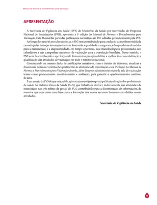 Manual de Normas e Procedimentos para Vacinação
11
APRESENTAÇÃO
A Secretaria de Vigilância em Saúde (SVS) do Ministério da Saúde, por intermédio do Programa
Nacional de Imunizações (PNI), apresenta a 1ª edição do Manual de Normas e Procedimentos para
Vacinação. Este Manual faz parte das publicações normativas do PNI editadas periodicamente pela SVS.
Aolongodosseus40anosdeexistência,oPNIvemcontribuindoparaareduçãodamorbimortalidade
causada pelas doenças imunopreveníveis, buscando a qualidade e a segurança dos produtos oferecidos
para a manutenção e a disponibilidade, em tempo oportuno, dos imunobiológicos preconizados nos
calendários e nas campanhas nacionais de vacinação para a população brasileira. Neste sentido, o
PNI vem desenvolvendo e aperfeiçoando ferramentas para possibilitar a melhor instrumentalização e
qualificação das atividades de vacinação em todo o território nacional.
Continuando na mesma linha de publicações anteriores, com o intuito de informar, atualizar e
disseminar normas e orientações pertinentes às atividades de imunização, esta 1ª edição do Manual de
Normas e Procedimentos para Vacinação aborda, além dos procedimentos técnicos da sala de vacinação,
temas como planejamento, monitoramento e avaliação, para garantir o aperfeiçoamento contínuo
da área.
ÉumanseiodaSVSdequeestapublicaçãoatinjaseuobjetivoprincipaldeatualizaçãodosprofissionais
de saúde do Sistema Único de Saúde (SUS) que trabalham direta e indiretamente nas atividades de
imunização nas três esferas de gestão do SUS, contribuindo para a disseminação de informações, de
maneira que seja como uma base para a formação dos novos recursos humanos envolvidos nessas
atividades.
Secretaria de Vigilância em Saúde
 