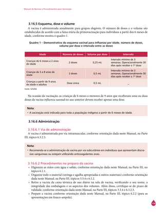 Manual de Normas e Procedimentos para Vacinação
119
3.16.5 Esquema, dose e volume
A vacina é administrada anualmente para grupos elegíveis. O número de doses e o volume são
estabelecidos de acordo com a faixa etária da primovacinação para indivíduos a partir dos 6 meses de
idade, conforme mostra o quadro 1.
Quadro 1 – Demonstrativo do esquema vacinal para influenza por idade, número de doses,
volume por dose e intervalo entre as doses
Idade Número de doses Volume por dose Intervalo
Crianças de 6 meses a 2 anos
de idade
2 doses 0,25 mL
Intervalo mínimo de 3
semanas. Operacionalmente 30
dias após receber a 1ª dose
Crianças de 3 a 8 anos de
idade
2 doses 0,5 mL
Intervalo mínimo de 3
semanas. Operacionalmente 30
dias após receber a 1ª dose
Crianças a partir de 9 anos
de idade e adultos
Dose única 0,5 mL _
Fonte: SVS/MS.
Na ocasião da vacinação, as crianças de 6 meses a menores de 9 anos que receberam uma ou duas
doses da vacina influenza sazonal no ano anterior devem receber apenas uma dose.
Nota:
•	A vacinação está indicada para toda a população indígena a partir de 6 meses de idade.
3.16.6 Administração
3.16.6.1 Via de administração
A vacina é administrada por via intramuscular, conforme orientação dada neste Manual, na Parte
III, tópico 6.3.2.3.
Nota:
•	Recomenda-se a administração da vacina por via subcutânea em indivíduos que apresentam discra-
sias sanguíneas ou estejam utilizando anticoagulantes orais.
3.16.6.2 Procedimentos no preparo da vacina
•	 Higienize as mãos com água e sabão, conforme orientação dada neste Manual, na Parte III, no
tópico 6.1.1.
•	 Organize todo o material (seringa e agulha apropriadas e outros materiais) conforme orientação
dada neste Manual, na Parte III, tópicos 3.3.4 e 6.1.2.
•	 Retire a vacina da caixa térmica de uso diário na sala de vacina, verificando o seu nome, a
integridade das embalagens e os aspectos dos volumes. Além disso, certifique-se do prazo de
validade, conforme orientação dada neste Manual, na Parte III, tópicos 3.3.4 e 6.3.2.3.
•	 Prepare a vacina conforme orientação dada neste Manual, na Parte III, tópico 6.2.2 (para as
apresentações em frasco-ampola).
 