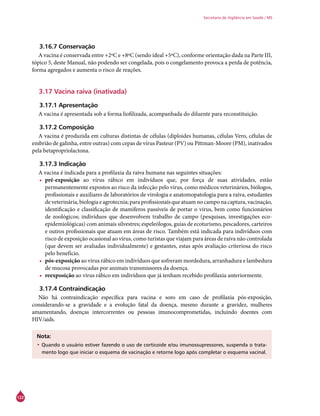 122
Secretaria de Vigilância em Saúde / MS
3.16.7 Conservação
A vacina é conservada entre +2ºC e +8ºC (sendo ideal +5ºC), conforme orientação dada na Parte III,
tópico 5, deste Manual, não podendo ser congelada, pois o congelamento provoca a perda de potência,
forma agregados e aumenta o risco de reações.
3.17 Vacina raiva (inativada)
3.17.1 Apresentação
A vacina é apresentada sob a forma liofilizada, acompanhada do diluente para reconstituição.
3.17.2 Composição
A vacina é produzida em culturas distintas de células (diploides humanas, células Vero, células de
embrião de galinha, entre outras) com cepas de vírus Pasteur (PV) ou Pittman-Moore (PM), inativados
pela betapropriolactona.
3.17.3 Indicação
A vacina é indicada para a profilaxia da raiva humana nas seguintes situações:
•	 pré-exposição ao vírus rábico em indivíduos que, por força de suas atividades, estão
permanentemente expostos ao risco da infecção pelo vírus, como médicos veterinários, biólogos,
profissionais e auxiliares de laboratórios de virologia e anatomopatologia para a raiva, estudantes
deveterinária,biologiaeagrotecnia;paraprofissionaisqueatuamnocamponacaptura,vacinação,
identificação e classificação de mamíferos passíveis de portar o vírus, bem como funcionários
de zoológicos; indivíduos que desenvolvem trabalho de campo (pesquisas, investigações eco-
epidemiológicas) com animais silvestres; espeleólogos, guias de ecoturismo, pescadores, carteiros
e outros profissionais que atuam em áreas de risco. Também está indicada para indivíduos com
risco de exposição ocasional ao vírus, como turistas que viajam para áreas de raiva não controlada
(que devem ser avaliadas individualmente) e gestantes, estas após avaliação criteriosa do risco
pelo benefício.
•	 pós-exposição ao vírus rábico em indivíduos que sofreram mordedura, arranhadura e lambedura
de mucosa provocadas por animais transmissores da doença.
•	 reexposição ao vírus rábico em indivíduos que já tenham recebido profilaxia anteriormente.
3.17.4 Contraindicação
Não há contraindicação específica para vacina e soro em caso de profilaxia pós-exposição,
considerando-se a gravidade e a evolução fatal da doença, mesmo durante a gravidez, mulheres
amamentando, doenças intercorrentes ou pessoas imunocomprometidas, incluindo doentes com
HIV/aids.
Nota:
•	Quando o usuário estiver fazendo o uso de corticoide e/ou imunossupressores, suspenda o trata-
mento logo que iniciar o esquema de vacinação e retorne logo após completar o esquema vacinal.
 