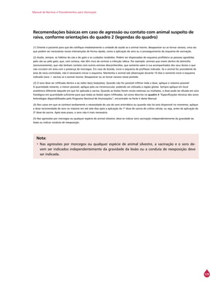 Manual de Normas e Procedimentos para Vacinação
125
Recomendações básicas em caso de agressão ou contato com animal suspeito de
raiva, conforme orientações do quadro 2 (legendas do quadro)
(1) Oriente o paciente para que ele notifique imediatamente a unidade de saúde se o animal morrer, desaparecer ou se tornar raivoso, uma vez
que podem ser necessárias novas intervenções de forma rápida, como a aplicação do soro ou o prosseguimento do esquema de vacinação.
(2) Avalie, sempre, os hábitos do cão e do gato e os cuidados recebidos. Podem ser dispensadas do esquema profilático as pessoas agredidas
pelo cão ou pelo gato, que, com certeza, não têm risco de contrair a infecção rábica. Por exemplo: animais que vivem dentro do domicílio
(exclusivamente), que não tenham contato com outros animais desconhecidos, que somente saem à rua acompanhados dos seus donos e que
não circulem em área com a presença de morcegos. Em caso de dúvida, inicie o esquema de profilaxia indicado. Se o animal for procedente de
área de raiva controlada, não é necessário iniciar o esquema. Mantenha o animal sob observação durante 10 dias e somente inicie o esquema
indicado (soro + vacina) se o animal morrer, desaparecer ou se tornar raivoso nesse período.
(3) O soro deve ser infiltrado dentro e ao redor da(s) lesão(ões). Quando não for possível infiltrar toda a dose, aplique o máximo possível.
A quantidade restante, a menor possível, aplique pela via intramuscular, podendo ser utilizada a região glútea. Sempre aplique em local
anatômico diferente daquele em que foi aplicada a vacina. Quando as lesões forem muito extensas ou múltiplas, a dose pode ser diluída em soro
fisiológico em quantidade suficiente para que todas as lesões sejam infiltradas, tal como descrito no quadro 4 “Especificações técnicas dos soros
heterólogos disponibilizados pelo Programa Nacional de Imunizações”, encontrado na Parte V deste Manual.
(4) Nos casos em que se conhece tardiamente a necessidade do uso do soro antirrábico ou quando não há soro disponível no momento, aplique
a dose recomendada de soro no máximo em até sete dias após a aplicação da 1ª dose de vacina de cultivo celular, ou seja, antes da aplicação da
3ª dose da vacina. Após esse prazo, o soro não é mais necessário.
(5) Nas agressões por morcegos ou qualquer espécie de animal silvestre, deve-se indicar soro vacinação independentemente da gravidade da
lesão ou indicar conduta de reexposição.
Nota:
•	Nas agressões por morcegos ou qualquer espécie de animal silvestre, a vacinação e o soro de-
vem ser indicados independentemente da gravidade da lesão ou a conduta de reexposição deve
ser indicada.
 