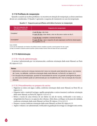 126
Secretaria de Vigilância em Saúde / MS
3.17.8 Profilaxia de reexposição
Quando o usuário já recebeu profilaxia e se encontra em situação de reexposição, as doses anteriores
devem ser consideradas. O Quadro 3 apresenta o esquema de tratamento no caso da reexposição.
Quadro 3 – Esquema para profilaxia antirrábica humana na reexposição
Tipo de esquema de
(profilaxia anterior)
Esquema de reexposição
Completo1
a) até 90 dias: não trate.
b) após 90 dias: duas doses, uma no dia zero e outra no dia 3.
Incompleto2
a) até 90 dias: complete o número de doses.
b) após 90 dias: veja o esquema de pós-exposição (conforme observações
dos quadros 2 e 3).
Fonte: SVS/MS.
(1) Em caso de reexposição com histórico de profilaxia anterior completa e quando o animal agressor for cão ou gato.
(2) Não se considera o esquema anterior quando a pessoa recebeu número menor de doses do que o preconizado.
3.17.9 Administração
3.17.9.1 Via de administração
A vacina é administrada por via intramuscular, conforme orientação dada neste Manual, na Parte
III, tópico 6.3.2.3.
Notas:
•	Administre a vacina em crianças menores de 2 anos no músculo vasto lateral da coxa e, nos maiores
de 2 anos, no deltoide, conforme orientação dada neste Manual, na Parte III, no tópico 6.3.
•	Em situação de pré-exposição, quando há necessidade de vacinar um grande contingente de pesso-
as, esta vacina também pode ser administrada por via intradérmica (0,1 mL) na inserção do músculo
deltoide.
3.17.9.2 Procedimentos no preparo da vacina
•	 Higienize as mãos com água e sabão, conforme orientação dada neste Manual, na Parte III, no
tópico 6.1.1.
•	 Organize todo o material (seringa e agulha apropriadas e outros insumos) conforme orientação
dada neste Manual, na Parte III, tópicos 3.3.4 e 6.1.2.
•	 Retire a vacina da caixa térmica de uso diário na sala de vacina, verificando o seu nome, a
integridade dos frascos e os aspectos dos volumes. Além disso, certifique-se do prazo de validade,
conforme orientação dada neste Manual, na Parte III, tópicos 3.3.4 e 6.3.2.3.
•	 Prepare a vacina conforme orientação dada neste Manual, na Parte III, tópico 6.2.3.
•	 Aspire o volume a ser administrado, verificando na graduação da seringa se a dosagem está correta.
 
