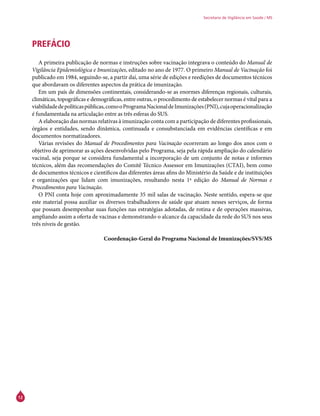 12
Secretaria de Vigilância em Saúde / MS
PREFÁCIO
A primeira publicação de normas e instruções sobre vacinação integrava o conteúdo do Manual de
Vigilância Epidemiológica e Imunizações, editado no ano de 1977. O primeiro Manual de Vacinação foi
publicado em 1984, seguindo-se, a partir daí, uma série de edições e reedições de documentos técnicos
que abordavam os diferentes aspectos da prática de imunização.
Em um país de dimensões continentais, considerando-se as enormes diferenças regionais, culturais,
climáticas, topográficas e demográficas, entre outras, o procedimento de estabelecer normas é vital para a
viabilidadedepolíticaspúblicas,comooProgramaNacionaldeImunizações(PNI),cujaoperacionalização
é fundamentada na articulação entre as três esferas do SUS.
A elaboração das normas relativas à imunização conta com a participação de diferentes profissionais,
órgãos e entidades, sendo dinâmica, continuada e consubstanciada em evidências científicas e em
documentos normatizadores.
Várias revisões do Manual de Procedimentos para Vacinação ocorreram ao longo dos anos com o
objetivo de aprimorar as ações desenvolvidas pelo Programa, seja pela rápida ampliação do calendário
vacinal, seja porque se considera fundamental a incorporação de um conjunto de notas e informes
técnicos, além das recomendações do Comitê Técnico Assessor em Imunizações (CTAI), bem como
de documentos técnicos e científicos das diferentes áreas afins do Ministério da Saúde e de instituições
e organizações que lidam com imunizações, resultando nesta 1ª edição do Manual de Normas e
Procedimentos para Vacinação.
O PNI conta hoje com aproximadamente 35 mil salas de vacinação. Neste sentido, espera-se que
este material possa auxiliar os diversos trabalhadores de saúde que atuam nesses serviços, de forma
que possam desempenhar suas funções nas estratégias adotadas, de rotina e de operações massivas,
ampliando assim a oferta de vacinas e demonstrando o alcance da capacidade da rede do SUS nos seus
três níveis de gestão.
Coordenação-Geral do Programa Nacional de Imunizações/SVS/MS
 