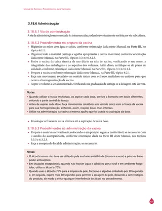 Manual de Normas e Procedimentos para Vacinação
129
3.18.6 Administração
3.18.6.1 Via de administração
Aviadeadministraçãorecomendadaéaintramuscular,podendoeventualmenteserfeitaporviasubcutânea.
3.18.6.2 Procedimentos no preparo da vacina
•	 Higienize as mãos com água e sabão, conforme orientação dada neste Manual, na Parte III, no
tópico 6.1.1.
•	 Organize todo o material (seringa e agulha apropriadas e outros materiais) conforme orientação
dada neste Manual, na Parte III, tópicos 3.3.4 e 6.3.2.3.
•	 Retire a vacina da caixa térmica de uso diário na sala de vacina, verificando o seu nome, a
integridade das embalagens e os aspectos dos volumes. Além disso, certifique-se do prazo de
validade, conforme orientação dada neste Manual, na Parte III, tópicos 3.3.4 e 6.1.2.
•	 Prepare a vacina conforme orientação dada neste Manual, na Parte III, tópico 6.2.1.
•	 Faça um movimento rotatório em sentido único com o frasco multidose ou unidose para que
ocorra a homogeneização da vacina.
•	 Aspire o volume a ser administrado, verificando na graduação da seringa se a dosagem está correta.
Notas:
•	Quando utilizar o frasco multidose, ao aspirar cada dose, perfure a borracha em locais diferentes,
evitando a parte central da tampa.
•	Antes de aspirar cada dose, faça movimentos rotatórios em sentido único com o frasco da vacina
para sua homogeneização, evitando, assim, reações locais mais intensas.
•	Utilize na administração da vacina a mesma agulha que foi usada na aspiração da dose.
•	 Recoloque o frasco na caixa térmica até a aspiração de nova dose.
3.18.6.3 Procedimentos na administração da vacina
•	 Prepare o usuário a ser vacinado, colocando-o em posição segura e confortável, se necessário com
o auxílio do acompanhante, conforme orientação dada na Parte III deste Manual, nos tópicos
3.3.3 e 6.3.2.3.
•	 Faça a assepsia do local da administração, se necessário.
Notas:
•	O álcool comum não deve ser utilizado pela sua baixa volatilidade (demora a secar) e pelo seu baixo
poder antisséptico.
•	Em situações excepcionais, quando não houver água e sabão na zona rural e em ambiente hospi-
talar, utilize o álcool a 70%.
•	Quando usar o álcool a 70% para a limpeza da pele, friccione o algodão embebido por 30 segundos
e, em seguida, espere mais 30 segundos para permitir a secagem da pele, deixando-a sem vestígios
do produto, de modo a evitar qualquer interferência do álcool no procedimento.
 