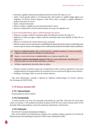 130
Secretaria de Vigilância em Saúde / MS
•	 Introduza a agulha conforme procedimento descrito na Parte III, tópico 6.3.2.3.
•	 Aspire o local quando utilizar a via intramuscular, observando se a agulha atingiu algum vaso
sanguíneo. Se houver retorno, despreze a dose (bem como a seringa e a agulha utilizadas) e
prepare outra dose da vacina.
•	 Injete a solução lentamente.
•	 Retire a seringa e a agulha com um movimento firme e único.
•	 Faça leve compressão no local da administração da vacina com algodão seco.
3.18.6.4 Procedimentos após a administração da vacina
•	 Despreze a seringa, conforme orientação dada neste Manual, na Parte III, tópico 4.1.
•	 Higienize as mãos com água e sabão, conforme orientação dada neste Manual, na Parte III, no
tópico 6.1.1.
•	 Observe a ocorrência de eventos adversos pós-vacinação.
•	 Informeaospaise/ouaosresponsáveisapossibilidadedoaparecimentodasreaçõesconsideradasmais
comunsequeasvacinas,comoqualqueroutromedicamento,podemdesencadearreaçõesanafiláticas.
Registre no cartão de vacina a data, o número do lote, a unidade vacinadora e o nome do vacinador
e agende a próxima vacina do calendário a ser administrada.
Registre a vacina administrada no boletim diário ou em impresso específico. Ou:
Alimente o sistema informatizado nominal (SI-PNI) com a dose administrada, atentando para a
crítica do sistema, em caso de dose inadvertida, e verifique-a.
• Verifique o agendamento da próxima dose no sistema.
•	 Oriente o usuário vacinado, os pais e/ou os responsáveis sobre o retorno, quando for o caso, para
complementação do esquema básico de vacinação e/ou na ocorrência de algum evento adverso.
•	 Notifique e investigue todos os casos de eventos adversos.
Para mais informações, consulte o Manual de Vigilância Epidemiológica de Eventos Adversos
Pós-Vacinação do PNI/SVS/MS.
3.19 Vacina varicela (VZ)
3.19.1 Apresentação
É apresentada em frasco unidose.
3.19.2 Composição
A vacina varicela é de vírus vivo atenuado, proveniente da cepa Oka. Cada dose da vacina deve
conter, no mínimo, 1.350 unidades formadoras de placas (UFP) do vírus contra varicela zoster (VVZ)
atenuada. Pode conter gelatina e traços de neomicina, kanamicina e eritromicina.
3.19.3 Indicação
Na rotina de vacinação da população indígena.
Esta vacina também está indicada para usuários com condições clínicas especiais nos Centros de
Referência para Imunobiológicos Especiais (Crie) (veja o Manual do Crie).
 