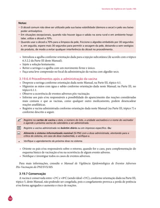 132
Secretaria de Vigilância em Saúde / MS
Notas:
•	O álcool comum não deve ser utilizado pela sua baixa volatilidade (demora a secar) e pelo seu baixo
poder antisséptico.
•	Em situações excepcionais, quando não houver água e sabão na zona rural e em ambiente hospi-
talar, utilize o álcool a 70%.
•	Quando usar o álcool a 70% para a limpeza da pele, friccione o algodão embebido por 30 segundos
e, em seguida, espere mais 30 segundos para permitir a secagem da pele, deixando-a sem vestígios
do produto, de modo a evitar qualquer interferência do álcool no procedimento.
•	 Introduza a agulha conforme orientação dada para a injeção subcutânea (de acordo com o tópico
6.3.2.2 da Parte III deste Manual).
•	 Injete a solução lentamente.
•	 Retire a seringa e a agulha com um movimento firme e único.
•	 Faça uma leve compressão no local da administração da vacina com algodão seco.
3.19.6.4 Procedimentos após a administração da vacina
•	 Despreze a seringa conforme orientação dada neste Manual, na Parte III, tópico 4.1.
•	 Higienize as mãos com água e sabão conforme orientação dada neste Manual, na Parte III, no
tópico 6.1.1.
•	 Observe a ocorrência de eventos adversos pós-vacinação.
•	 Informe aos pais e/ou responsáveis a possibilidade do aparecimento das reações consideradas
mais comuns e que as vacinas, como qualquer outro medicamento, podem desencadear
reações anafiláticas.
•	 Registre a vacina administrada conforme orientação dada neste Manual (na Parte III, tópico 7) e
conforme descrito a seguir.
Registre no cartão de vacina a data, o número do lote, a unidade vacinadora e o nome do vacinador
e agende a próxima vacina do calendário a ser administrada.
Registre a vacina administrada no boletim diário ou em impresso específico. Ou:
Alimente o sistema informatizado nominal (SI-PNI) com a dose administrada, atentando para a
crítica do sistema, em caso de dose inadvertida, e verifique-a.
• Verifique o agendamento da próxima dose no sistema.
•	 Oriente os pais e/ou responsáveis sobre o retorno, quando for o caso, para complementação do
esquema básico de vacinação e/ou na ocorrência de algum evento adverso.
•	 Notifique e investigue todos os casos de eventos adversos.
Para mais informações, consulte o Manual de Vigilância Epidemiológica de Eventos Adversos
Pós-Vacinação do PNI/SVS/MS.
3.19.7 Conservação
A vacina é conservada entre +2ºC e +8ºC (sendo ideal +5ºC), conforme orientação dada na Parte III,
tópico 5, deste Manual, não podendo ser congelada, pois o congelamento provoca a perda de potência
e/ou forma agregados e aumenta o risco de reações.
 
