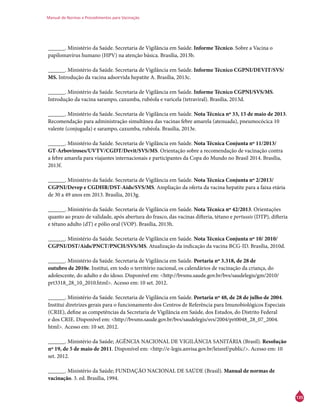 Manual de Normas e Procedimentos para Vacinação
135
______. Ministério da Saúde. Secretaria de Vigilância em Saúde. Informe Técnico. Sobre a Vacina o
papilomavírus humano (HPV) na atenção básica. Brasília, 2013b.
______. Ministério da Saúde. Secretaria de Vigilância em Saúde. Informe Técnico CGPNI/Devit/SVS/
MS. Introdução da vacina adsorvida hepatite A. Brasília, 2013c.
______. Ministério da Saúde. Secretaria de Vigilância em Saúde. Informe Técnico CGPNI/SVS/MS.
Introdução da vacina sarampo, caxumba, rubéola e varicela (tetraviral). Brasília, 2013d.
______. Ministério da Saúde. Secretaria de Vigilância em Saúde. Nota Técnica nº 33, 15 de maio de 2013.
Recomendação para administração simultânea das vacinas febre amarela (atenuada), pneumocócica 10
valente (conjugada) e sarampo, caxumba, rubéola. Brasília, 2013e.
______. Ministério da Saúde. Secretaria de Vigilância em Saúde. Nota Técnica Conjunta nº 11/2013/
GT-Arboviroses/UVTV/CGDT/Devit/SVS/MS. Orientação sobre a recomendação de vacinação contra
a febre amarela para viajantes internacionais e participantes da Copa do Mundo no Brasil 2014. Brasília,
2013f.
______. Ministério da Saúde. Secretaria de Vigilância em Saúde. Nota Técnica Conjunta nº 2/2013/
CGPNI/Devep e CGDHR/DST-Aids/SVS/MS. Ampliação da oferta da vacina hepatite para a faixa etária
de 30 a 49 anos em 2013. Brasília, 2013g.
______. Ministério da Saúde. Secretaria de Vigilância em Saúde. Nota Técnica nº 42/2013. Orientações
quanto ao prazo de validade, após abertura do frasco, das vacinas difteria, tétano e pertussis (DTP), difteria
e tétano adulto (dT) e pólio oral (VOP). Brasília, 2013h.
______. Ministério da Saúde. Secretaria de Vigilância em Saúde. Nota Técnica Conjunta nº 10/ 2010/
CGPNI/DST/Aids/PNCT/PNCH/SVS/MS. Atualização da indicação da vacina BCG-ID. Brasília, 2010d.
______. Ministério da Saúde. Secretaria de Vigilância em Saúde. Portaria nº 3.318, de 28 de
outubro de 2010e. Institui, em todo o território nacional, os calendários de vacinação da criança, do
adolescente, do adulto e do idoso. Disponível em: <http://bvsms.saude.gov.br/bvs/saudelegis/gm/2010/
prt3318_28_10_2010.html>. Acesso em: 10 set. 2012.
______. Ministério da Saúde. Secretaria de Vigilância em Saúde. Portaria nº 48, de 28 de julho de 2004.
Institui diretrizes gerais para o funcionamento dos Centros de Referência para Imunobiológicos Especiais
(Crie), define as competências da Secretaria de Vigilância em Saúde, dos Estados, do Distrito Federal
e dos Crie. Disponível em: <http://bvsms.saude.gov.br/bvs/saudelegis/svs/2004/prt0048_28_07_2004.
html>. Acesso em: 10 set. 2012.
______. Ministério da Saúde; AGÊNCIA NACIONAL DE VIGILÂNCIA SANITÁRIA (Brasil). Resolução
nº 19, de 5 de maio de 2011. Disponível em: <http://e-legis.anvisa.gov.br/leisref/public/>. Acesso em: 10
set. 2012.
______. Ministério da Saúde; FUNDAÇÃO NACIONAL DE SAÚDE (Brasil). Manual de normas de
vacinação. 3. ed. Brasília, 1994.
 