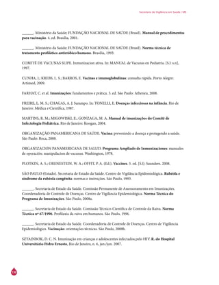 136
Secretaria de Vigilância em Saúde / MS
______. Ministério da Saúde; FUNDAÇÃO NACIONAL DE SAÚDE (Brasil). Manual de procedimentos
para vacinação. 4. ed. Brasília, 2001.
______. Ministério da Saúde; FUNDAÇÃO NACIONAL DE SAÚDE (Brasil). Norma técnica de
tratamento profilático antirrábico humano. Brasília, 1993.
COMITÉ DE VACUNAS SLIPE. Inmunizacion ativa. In: MANUAL de Vacunas en Pediatria. [S.l: s.n],
1997.
CUNHA, J.; KREBS, L. S.; BARROS, E. Vacinas e imunoglobulinas: consulta rápida. Porto Alegre:
Artimed, 2009.
FARHAT, C. et al. Imunizações: fundamentos e prática. 5. ed. São Paulo: Atheneu, 2008.
FREIRE, L. M. S.; CHAGAS, A. J. Sarampo. In: TONELLI, E. Doenças infecciosas na infância. Rio de
Janeiro: Médica e Científica, 1987.
MARTINS, R. M.; MIGOWISKI, E.; GONZAGA, M. A. Manual de imunizações do Comitê de
Infectologia Pediátrica. Rio de Janeiro: Koogan, 2004.
ORGANIZAÇÃO PANAMERICANA DE SAÚDE. Vacina: prevenindo a doença e protegendo a saúde.
São Paulo: Roca, 2008.
ORGANIZACION PANAMERICANA DE SALUD. Programa Ampliado de Inmunizaciones: manuales
de operación: manipulacion de vacunas. Washington, 1978.
PLOTKIN, A. S.; ORENESTEIN, W. A.; OFFIT, P. A. (Ed.). Vaccines. 5. ed. [S.l]: Saunders. 2008.
SÃO PAULO (Estado). Secretaria de Estado da Saúde. Centro de Vigilância Epidemiológica. Rubéola e
síndrome da rubéola congênita: normas e instruções. São Paulo, 1993.
______. Secretaria de Estado da Saúde. Comissão Permanente de Assessoramento em Imunizações.
Coordenadoria de Controle de Doenças. Centro de Vigilância Epidemiológica. Norma Técnica do
Programa de Imunizações. São Paulo, 2008a.
______. Secretaria de Estado da Saúde. Comissão Técnico-Científica de Controle da Raiva. Norma
Técnica nº 67/1996. Profilaxia da raiva em humanos. São Paulo, 1996.
______. Secretaria de Estado da Saúde. Coordenadoria de Controle de Doenças. Centro de Vigilância
Epidemiológica. Vacinação: orientações técnicas. São Paulo, 2008b.
SZTAJNBOK, D. C. N. Imunização em crianças e adolescentes infectados pelo HIV. R. do Hospital
Universitário Pedro Ernesto, Rio de Janeiro, n. 6, jan./jun. 2007.
 