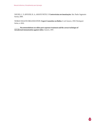 Manual de Normas e Procedimentos para Vacinação
137
WECKX, L. Y.; KFOURI, R. A.; AMATO NETO, V. Controvérsias em imunizações. São. Paulo: Segmento
Farma, 2009.
WORLD HEALTH ORGANIZATION. Expert Committee on Rabies. 8. ed. Geneve, 1992 (Technport
Series, n. 824).
______. Recommendations on rabies post-exposure treatment and the correct technique of
intradermal immunization against rabies. Geneve, 1997.
 