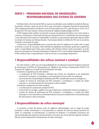 Manual de Normas e Procedimentos para Vacinação
13
PARTE I – PROGRAMA NACIONAL DE IMUNIZAÇÕES:
RESPONSABILIDADES DAS ESFERAS DE GOVERNO
No Brasil, desde o início do século XIX, as vacinas são utilizadas como medida de controle de doenças.
No entanto, somente a partir do ano de 1973 é que se formulou o Programa Nacional de Imunizações
(PNI), regulamentado pela Lei Federal no
6.259, de 30 de outubro de 1975, e pelo Decreto n° 78.321, de 12
de agosto de 1976, que instituiu o Sistema Nacional de Vigilância Epidemiológica (SNVE).
O PNI organiza toda a política nacional de vacinação da população brasileira e tem como missão o
controle, a erradicação e a eliminação de doenças imunopreveníveis. É considerado uma das principais
e mais relevantes intervenções em saúde pública no Brasil, em especial pelo importante impacto obtido
na redução de doenças nas últimas décadas. Os principais aliados no âmbito do SUS são as secretarias
estaduais e municipais de saúde.
As diretrizes e responsabilidades para a execução das ações de vigilância em saúde, entre as quais
se incluem as ações de vacinação, estão definidas em legislação nacional que aponta que a gestão das
ações é compartilhada pela União, pelos estados, pelo Distrito Federal e pelos municípios. As ações
devem ser pactuadas na Comissão Intergestores Tripartite (CIT) e na Comissão Intergestores Bipartite
(CIB), tendo por base a regionalização, a rede de serviços e as tecnologias disponíveis.
1 Responsabilidades das esferas nacional e estadual
Na esfera federal, o PNI está sob responsabilidade da Coordenação-Geral do Programa Nacional
de Imunizações (CGPNI) do Departamento de Vigilância das Doenças Transmissíveis (Devit) da
Secretaria de Vigilância em Saúde (SVS) do Ministério da Saúde.
Constituem competências da esfera federal:
•	 a coordenação do PNI (incluindo a definição das vacinas nos calendários e das campanhas
nacionais de vacinação), as estratégias e as normatizações técnicas sobre sua utilização;
•	 o provimento dos imunobiológicos definidos pelo PNI, considerados insumos estratégicos; e
•	 a gestão do sistema de informação do PNI, incluindo a consolidação e a análise dos dados
nacionais e a retroalimentação das informações à esfera estadual.
Constituem competências da esfera estadual:
•	 a coordenação do componente estadual do PNI;
•	 o provimento de seringas e agulhas, itens que também são considerados insumos estratégicos; e
•	 a gestão do sistema de informação do PNI, incluindo a consolidação e a análise dos dados
municipais,oenviodosdadosaonívelfederaldentrodosprazosestabelecidosearetroalimentação
das informações à esfera municipal.
2 Responsabilidades da esfera municipal
A vacinação, ao lado das demais ações de vigilância epidemiológica, vem ao longo do tempo
perdendo o caráter verticalizado e se incorporando ao conjunto de ações da atenção primária em
saúde. As campanhas, as intensificações, as operações de bloqueio e as atividades extramuros são
operacionalizadas pela equipe da atenção primária, com apoio dos níveis distrital, regional, estadual e
federal, sendo fundamental o fortalecimento da esfera municipal.
 