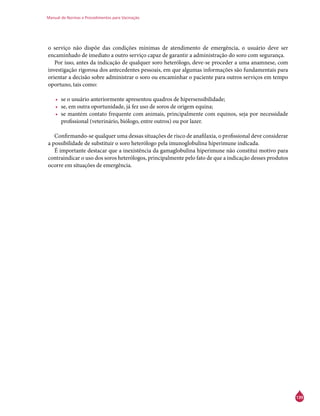Manual de Normas e Procedimentos para Vacinação
139
o serviço não dispõe das condições mínimas de atendimento de emergência, o usuário deve ser
encaminhado de imediato a outro serviço capaz de garantir a administração do soro com segurança.
Por isso, antes da indicação de qualquer soro heterólogo, deve-se proceder a uma anamnese, com
investigação rigorosa dos antecedentes pessoais, em que algumas informações são fundamentais para
orientar a decisão sobre administrar o soro ou encaminhar o paciente para outros serviços em tempo
oportuno, tais como:
•	 se o usuário anteriormente apresentou quadros de hipersensibilidade;
•	 se, em outra oportunidade, já fez uso de soros de origem equina;
•	 se mantém contato frequente com animais, principalmente com equinos, seja por necessidade
profissional (veterinário, biólogo, entre outros) ou por lazer.
Confirmando-se qualquer uma dessas situações de risco de anafilaxia, o profissional deve considerar
a possibilidade de substituir o soro heterólogo pela imunoglobulina hiperimune indicada.
É importante destacar que a inexistência da gamaglobulina hiperimune não constitui motivo para
contraindicar o uso dos soros heterólogos, principalmente pelo fato de que a indicação desses produtos
ocorre em situações de emergência.
 