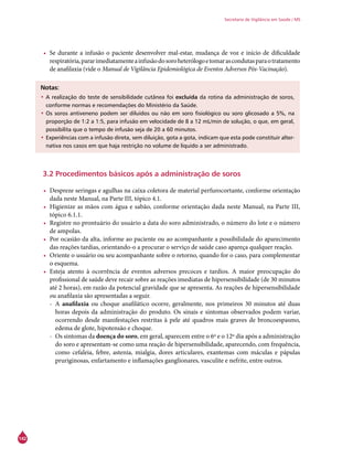142
Secretaria de Vigilância em Saúde / MS
•	 Se durante a infusão o paciente desenvolver mal-estar, mudança de voz e início de dificuldade
respiratória,pararimediatamenteainfusãodosoroheterólogoetomarascondutasparaotratamento
de anafilaxia (vide o Manual de Vigilância Epidemiológica de Eventos Adversos Pós-Vacinação).
Notas:
•	A realização do teste de sensibilidade cutânea foi excluída da rotina da administração de soros,
conforme normas e recomendações do Ministério da Saúde.
•	Os soros antiveneno podem ser diluídos ou não em soro fisiológico ou soro glicosado a 5%, na
proporção de 1:2 a 1:5, para infusão em velocidade de 8 a 12 mL/min de solução, o que, em geral,
possibilita que o tempo de infusão seja de 20 a 60 minutos.
•	Experiências com a infusão direta, sem diluição, gota a gota, indicam que esta pode constituir alter-
nativa nos casos em que haja restrição no volume de líquido a ser administrado.
3.2 Procedimentos básicos após a administração de soros
•	 Despreze seringas e agulhas na caixa coletora de material perfurocortante, conforme orientação
dada neste Manual, na Parte III, tópico 4.1.
•	 Higienize as mãos com água e sabão, conforme orientação dada neste Manual, na Parte III,
tópico 6.1.1.
•	 Registre no prontuário do usuário a data do soro administrado, o número do lote e o número
de ampolas.
•	 Por ocasião da alta, informe ao paciente ou ao acompanhante a possibilidade do aparecimento
das reações tardias, orientando-o a procurar o serviço de saúde caso apareça qualquer reação.
•	 Oriente o usuário ou seu acompanhante sobre o retorno, quando for o caso, para complementar
o esquema.
•	 Esteja atento à ocorrência de eventos adversos precoces e tardios. A maior preocupação do
profissional de saúde deve recair sobre as reações imediatas de hipersensibilidade (de 30 minutos
até 2 horas), em razão da potencial gravidade que se apresenta. As reações de hipersensibilidade
ou anafilaxia são apresentadas a seguir.
-- A anafilaxia ou choque anafilático ocorre, geralmente, nos primeiros 30 minutos até duas
horas depois da administração do produto. Os sinais e sintomas observados podem variar,
ocorrendo desde manifestações restritas à pele até quadros mais graves de broncoespasmo,
edema de glote, hipotensão e choque.
-- Os sintomas da doença do soro, em geral, aparecem entre o 6º e o 12º dia após a administração
do soro e apresentam-se como uma reação de hipersensibilidade, aparecendo, com frequência,
como cefaleia, febre, astenia, mialgia, dores articulares, exantemas com máculas e pápulas
pruriginosas, enfartamento e inflamações ganglionares, vasculite e nefrite, entre outros.
 