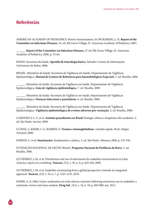 152
Secretaria de Vigilância em Saúde / MS
Referências
AMERICAN ACADEMY OF PEDIATRICS. Passive Immunization. In: PICKERING, L. K. Report of the
Committee on Infectious Diseases. 24. ed. Elk Grove Village, IL: American Academy of Pediatrics, 2003.
______. Report of the Committee on Infectious Diseases. 27 ed. Elk Grove Village, IL: American
Academy of Pediatrics, 2006. p. 55-66.
BAHIA. Secretaria da Saúde. Apostila de toxicologia básica. Salvador: Centro de Informações
Antiveneno da Bahia, 2008.
BRASIL. Ministério da Saúde. Secretaria de Vigilância em Saúde. Departamento de Vigilância
Epidemiológica. Manual de Centros de Referência para Imunobiológicos Especiais. 3. ed. Brasília, 2006.
______. Ministério da Saúde. Secretaria de Vigilância em Saúde. Departamento de Vigilância
Epidemiológica. Guia de vigilância epidemiológica. 7. ed. Brasília, 2009.
______. Ministério da Saúde. Secretaria de Vigilância em Saúde. Departamento de Vigilância
Epidemiológica. Doenças infecciosas e parasitárias. 6. ed. Brasília, 2006.
______. Ministério da Saúde. Secretaria de Vigilância em Saúde. Departamento de Vigilância
Epidemiológica. Vigilância epidemiológica de eventos adversos pós-vacinação. 2. ed. Brasília, 2008.
CARDOSO, J. L. C. et al. Animais peçonhentos no Brasil: biologia, clínica e terapêutica dos acidentes. 2.
ed. São Paulo: Sarvier, 2009.
CUNHA, J.; KREBS, L. S.; BARROS, E. Vacinas e imunoglobulinas: consulta rápida. Porto Alegre:
Artimed, 2009.
FARHAT, C. et al. Imunizações: fundamentos e prática. 5. ed. São Paulo: Atheneu, 2008. p. 523-550.
FUNDAÇÃO NACIONAL DE SAÚDE (Brasil). Programa Nacional de Profilaxia da Raiva. 3. ed.
Brasília, 2006.
GUTIÉRREZ, J. M. et al. Distribution and use of antivenoms for snakebite envenomation in Latin
America: report of a workshop. Toxicon, [S.l], v. 56, n. 6, p. 625-630, 2009.
GUTIÉRREZ, J. M. et al. Snakebite envenoming from a global perspective: towards an integrated
approach. Toxicon, [S.l], v. 56, n. 7, p. 1223-1235, 2010.
HABIB, A. G. Effect of pre-medication on early adverse reactions following antivenom use in snakebite: a
systematic review and meta-analysis. Drug Saf., [S.l], v. 34, n. 10, p. 869-880, out. 2011.
 