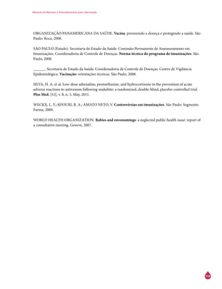 Manual de Normas e Procedimentos para Vacinação
153
ORGANIZAÇÃO PANAMERICANA DA SAÚDE. Vacina: prevenindo a doença e protegendo a saúde. São
Paulo: Roca, 2008.
SÃO PAULO (Estado). Secretaria de Estado da Saúde. Comissão Permanente de Assessoramento em
Imunizações. Coordenadoria de Controle de Doenças. Norma técnica do programa de imunizações. São
Paulo, 2008.
______. Secretaria de Estado da Saúde. Coordenadoria de Controle de Doenças. Centro de Vigilância
Epidemiológica. Vacinação: orientações técnicas. São Paulo, 2008.
SILVA, H. A. et al. Low-dose adrenaline, promethazine, and hydrocortisone in the prevention of acute
adverse reactions to antivenom following snakebite: a randomized, double-blind, placebo-controlled trial.
Plos Med, [S.l], v. 8, n. 5, May, 2011.
WECKX, L. Y.; KFOURI, R. A.; AMATO NETO, V. Controvérsias em imunizações. São Paulo: Segmento
Farma, 2009.
WORLD HEALTH ORGANIZATION. Rabies and envenomings: a neglected public health issue: report of
a consultative meeting. Geneve, 2007.
 