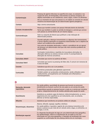 Manual de Normas e Procedimentos para Vacinação
157
Contaminação
Presença de agente infeccioso na superfície do corpo, no vestuário e nas
roupas de cama, em brinquedos, instrumentos ou pensos cirúrgicos, em
objetos inanimados ou em substâncias, como a água, o leite e os alimentos.
Ato ou momento em que uma pessoa ou um objeto se converte em veículo
mecânico de disseminação de um determinado agente patogênico.
Contato Veja o termo comunicante.
Contato intradomiciliar
Pessoa que mantém contato com pessoa infectada dentro do domicílio.
Termo que também é usado no sentido de designar o animal que convive
com pessoa ou animal dentro de um mesmo espaço.
Contraindicação
Fator ou conjunto de fatores que justificam a não indicação de
determinado produto.
Controle
Quando aplicado a doenças transmissíveis e a algumas não transmissíveis,
o termo significa operações ou programas desenvolvidos com o objetivo de
reduzir sua incidência e/ou prevalência.
Uma série de atividades destinadas a reduzir a prevalência de um agravo
até alcançar um determinado nível que não mais constitua problema de
saúde pública.
Convulsão
Contrações involuntárias e repetidas da musculatura derivadas de
alterações elétricas no sistema nervoso central. É acompanhada de
alterações do nível da consciência.
Convulsão afebril Convulsão que ocorre na ausência de febre.
Convulsão febril
Convulsão que ocorre na presença de febre alta. É comum em menores de
4 anos de idade.
Corante Substância que dá a cor a um produto.
Corticoides
Hormônios produzidos pela glândula suprarrenal.
Também podem ser produzidos sinteticamente, sendo utilizados como
medicamentos, principalmente com finalidade anti-inflamatória e
imunossupressora.
D
Demanda, demanda
espontânea
Em saúde pública, quantidade de pessoas que buscam ou procuram
atendimento ou buscam usufruir de uma ação ou um serviço de saúde.
É espontânea quando as pessoas buscam a ação ou o serviço por iniciativa
própria, independentemente de medida adotada pela equipe de saúde.
Desinfetante
Substância ou produto capaz de destruir, indiscriminadamente, os micro-
organismos de uma superfície ou um instrumento, sem, no entanto,
eliminar as formas esporuladas.
Diluente Substância que transforma um produto sólido em solução.
Disseminação, disseminar
Alastrar, difundir, espargir, espalhar, distribuir.
Em saúde pública, é quando o agente de uma doença transmite-se de
pessoa a pessoa ou por meio de um veículo como a água, os alimentos, as
seringas, o ar etc.
Distribuição espacial
É a dispersão (localização) de algo em uma determinada área geográfica.
Em epidemiologia, refere-se à distribuição de um dado ou de uma
informação em uma área geográfica, a exemplo da localização dos casos
suspeitos ou confirmados de uma doença dentro de um município.
 