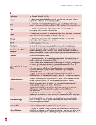 166
Secretaria de Vigilância em Saúde / MS
S
Salicilato Sal derivado do ácido salicílico.
SI-API
É o Sistema de Avaliação do Programa de Imunizações, que reúne todas as
informações referentes às imunizações no País.
Siab
É o Sistema de Informação da Atenção Básica, que reúne todas as informações
relativas à atenção à saúde da população na porta de entrada do sistema de saúde.
SIM
É o Sistema de Informações sobre Mortalidade, que reúne todas as
informações sobre todos os óbitos do País.
Sinan
É o Sistema de Informações de Agravos de Notificação, que reúne informações
sobre as doenças de notificação compulsória do País.
Sinasc
É o Sistema de Informações sobre Nascidos Vivos, que reúne todas as
informações sobre nascidos vivos do País.
Sinal Evidência objetiva de doença.
Síndrome Conjunto de sintomas e sinais que tipificam uma determinada doença.
Síndrome da rubéola
congênita
Conjunto de sinais e sintomas resultantes da infecção do feto pelo vírus da
rubéola durante a gravidez, tais como: baixo peso ao nascer, catarata, retardo
mental, malformações cardíacas, microcefalia, surdez, hepatoesplenomegalia etc.
Sintoma Evidência subjetiva de doença.
Sistema Único de Saúde
(SUS)
É a denominação dada ao sistema de saúde brasileiro, um sistema público
unitário criado pela Constituição de 1988.
É único porque segue a mesma doutrina e os mesmos princípios organizativos
em todo o território nacional, sob a responsabilidade das três esferas de
governo: federal, estadual e municipal.
É formado por uma rede de serviços regionalizada, hierarquizada e
descentralizada, com gestão única em cada esfera de governo e com
participação social.
As ações, os serviços e as unidades do sistema se integram, visando ao
desenvolvimento de atividades de promoção, proteção e recuperação da saúde.
Solução isotônica
Solução com igualdade de pressão osmótica (veja o termo pressão osmótica).
Pressão osmótica: diferença de pressão existente entre duas soluções.
Soro
Líquido amarelado, isento de células e de fibrinogênio, que surge após a
coagulação do sangue ou do plasma (histologia).
Substância constituída por anticorpos específicos (bactérias ou toxinas)
utilizada com fins profiláticos ou terapêuticos: soro antidiftérico,
soro antirrábico.
Solução de substância orgânica ou mineral utilizada na hidratação ou
alimentação de doentes ou como veículo para a administração de medicação.
Soro heterólogo
Produto constituído por anticorpos específicos de origem animal, obtidos a
partir do plasma de doador (principalmente equinos) de espécie diferente
daquela do receptor (homem).
Soroterapia Tratamento que tem por base a administração de soros.
Suscetibilidade
É o estado de qualquer pessoa ou animal que não possui, presumivelmente,
resistência contra determinado agente patogênico e que, por esta razão, pode
contrair a doença provocada por este agente quando em contato com ele.
 