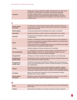 Manual de Normas e Procedimentos para Vacinação
167
Suscetível
Aquele que é capaz ou passível de receber, de experimentar, de sofrer certas
impressões ou modificações ou de adquirir determinadas qualidades.
Em saúde: qualquer pessoa ou animal que supostamente não possui
resistência suficiente contra determinado agente patogênico, de modo a
protegê-lo da doença provocada por este agente, caso venha a entrar em
contato com ele.
T
Taxa de ataque
secundário
É a razão entre o número de casos novos surgidos a partir de contato com
o caso-índice e o número total de contatos com o caso-índice. O resultado é
expresso em percentual.
Tecido adiposo Camada de tecido gorduroso localizada entre a pele e os músculos.
Termostato Dispositivo destinado a manter constante a temperatura de um sistema.
Timerosal
Princípio ativo de antisséptico utilizado como germicida ou para evitar
a contaminação.
Toxina
Proteínas ou substâncias proteicas conjugadas letais para certos organismos.
As toxinas são produzidas por algumas plantas superiores, por determinados
animais e por bactérias patogênicas.
O alto peso molecular e a antigenicidade das toxinas as diferenciam de alguns
venenos químicos e alcaloides de origem vegetal.
Toxoide Derivado antigênico de toxinas bacterianas sem toxicidade.
Transmissibilidade
É a capacidade de um agente se transferir, direta ou indiretamente, de uma
pessoa infectada a outra, de um animal infectado ao homem ou de um
homem infectado a um animal, inclusive artrópodes.
Transplantado Indivíduo que recebeu transplante de órgãos sólidos ou de medula óssea.
Transplante de
órgãos sólidos
Transferência de tecido de alguma parte do corpo de uma pessoa para outra,
exceto medula óssea, sangue e derivados.
Transplante de
medula óssea
Transferência de pequena quantidade da medula óssea de uma pessoa para
outra ou da própria pessoa para si mesma, retirada previamente e conservada
por congelamento.
Triagem
Atividade desenvolvida no serviço de saúde e destinada a identificar urgências
entre os usuários que demandam atenção. Também é utilizada para identificar e
encaminhar o usuário ao setor de serviço no qual ele terá sua necessidade atendida.
Tumefação
Edema com aumento de temperatura no local de aplicação de solução
injetável, como a vacina; inchação.
Taxa de ataque
secundário
Representa o percentual de pessoas que tiveram contato com o caso a partir
do qual a doença ou o agravo foi identificado (caso-índice).
U
Úlcera
Lesão aberta, da pele ou das mucosas, derivada de necrose ou desintegração;
ferida; chaga.
Unidose Apresentação de substância com apenas uma dose no mesmo recipiente.
 