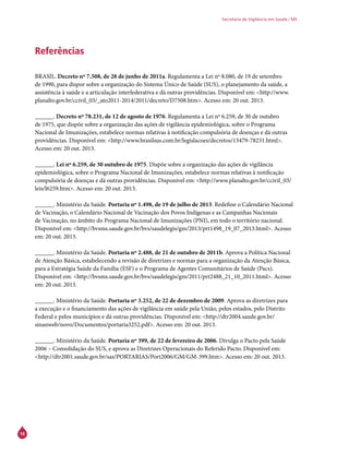 16
Secretaria de Vigilância em Saúde / MS
Referências
BRASIL. Decreto nº 7.508, de 28 de junho de 2011a. Regulamenta a Lei nº 8.080, de 19 de setembro
de 1990, para dispor sobre a organização do Sistema Único de Saúde (SUS), o planejamento da saúde, a
assistência à saúde e a articulação interfederativa e dá outras providências. Disponível em: <http://www.
planalto.gov.br/ccivil_03/_ato2011-2014/2011/decreto/D7508.htm>. Acesso em: 20 out. 2013.
______. Decreto nº 78.231, de 12 de agosto de 1976. Regulamenta a Lei nº 6.259, de 30 de outubro
de 1975, que dispõe sobre a organização das ações de vigilância epidemiológica, sobre o Programa
Nacional de Imunizações, estabelece normas relativas à notificação compulsória de doenças e dá outras
providências. Disponível em: <http://www.brasilsus.com.br/legislacoes/decretos/13479-78231.html>.
Acesso em: 20 out. 2013.
______. Lei nº 6.259, de 30 outubro de 1975. Dispõe sobre a organização das ações de vigilância
epidemiológica, sobre o Programa Nacional de Imunizações, estabelece normas relativas à notificação
compulsória de doenças e dá outras providências. Disponível em: <http://www.planalto.gov.br/ccivil_03/
leis/l6259.htm>. Acesso em: 20 out. 2013.
______. Ministério da Saúde. Portaria nº 1.498, de 19 de julho de 2013. Redefine o Calendário Nacional
de Vacinação, o Calendário Nacional de Vacinação dos Povos Indígenas e as Campanhas Nacionais
de Vacinação, no âmbito do Programa Nacional de Imunizações (PNI), em todo o território nacional.
Disponível em: <http://bvsms.saude.gov.br/bvs/saudelegis/gm/2013/prt1498_19_07_2013.html>. Acesso
em: 20 out. 2013.
______. Ministério da Saúde. Portaria nº 2.488, de 21 de outubro de 2011b. Aprova a Política Nacional
de Atenção Básica, estabelecendo a revisão de diretrizes e normas para a organização da Atenção Básica,
para a Estratégia Saúde da Família (ESF) e o Programa de Agentes Comunitários de Saúde (Pacs).
Disponível em: <http://bvsms.saude.gov.br/bvs/saudelegis/gm/2011/prt2488_21_10_2011.html>. Acesso
em: 20 out. 2013.
______. Ministério da Saúde. Portaria nº 3.252, de 22 de dezembro de 2009. Aprova as diretrizes para
a execução e o financiamento das ações de vigilância em saúde pela União, pelos estados, pelo Distrito
Federal e pelos municípios e dá outras providências. Disponível em: <http://dtr2004.saude.gov.br/
sinanweb/novo/Documentos/portaria3252.pdf>. Acesso em: 20 out. 2013.
______. Ministério da Saúde. Portaria nº 399, de 22 de fevereiro de 2006. Divulga o Pacto pela Saúde
2006 – Consolidação do SUS, e aprova as Diretrizes Operacionais do Referido Pacto. Disponível em:
<http://dtr2001.saude.gov.br/sas/PORTARIAS/Port2006/GM/GM-399.htm>. Acesso em: 20 out. 2013.
 