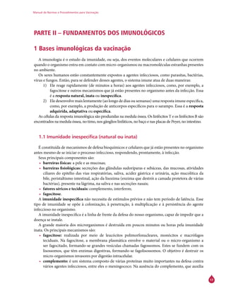Manual de Normas e Procedimentos para Vacinação
17
PARTE II – FUNDAMENTOS DOS IMUNOLÓGICOS
1 Bases imunológicas da vacinação
A imunologia é o estudo da imunidade, ou seja, dos eventos moleculares e celulares que ocorrem
quando o organismo entra em contato com micro-organismos ou macromoléculas estranhas presentes
no ambiente.
Os seres humanos estão constantemente expostos a agentes infecciosos, como parasitas, bactérias,
vírus e fungos. Então, para se defender desses agentes, o sistema imune atua de duas maneiras:
1)	 Ele reage rapidamente (de minutos a horas) aos agentes infecciosos, como, por exemplo, a
fagocitose e outros mecanismos que já estão presentes no organismo antes da infecção. Essa
é a resposta natural, inata ou inespecífica.
2)	 Ele desenvolve mais lentamente (ao longo de dias ou semanas) uma resposta imune específica,
como, por exemplo, a produção de anticorpos específicos para o sarampo. Essa é a resposta
adquirida, adaptativa ou específica.
As células da resposta imunológica são produzidas na medula óssea. Os linfócitos T e os linfócitos B são
encontrados na medula óssea, no timo, nos gânglios linfáticos, no baço e nas placas de Peyer, no intestino.
1.1 Imunidade inespecífica (natural ou inata)
É constituída de mecanismos de defesa bioquímicos e celulares que já estão presentes no organismo
antes mesmo de se iniciar o processo infeccioso, respondendo, prontamente, à infecção.
Seus principais componentes são:
•	 barreiras físicas: a pele e as mucosas;
•	 barreiras fisiológicas: secreções das glândulas sudoríparas e sebáceas, das mucosas, atividades
ciliares do epitélio das vias respiratórias, saliva, acidez gástrica e urinária, ação mucolítica da
bile, peristaltismo intestinal, ação da lisozima (enzima que destrói a camada protetora de várias
bactérias), presente na lágrima, na saliva e nas secreções nasais;
•	 fatores séricos e teciduais: complemento, interferon;
•	 fagocitose.
A imunidade inespecífica não necessita de estímulos prévios e não tem período de latência. Esse
tipo de imunidade se opõe à colonização, à penetração, à multiplicação e à persistência do agente
infeccioso no organismo.
A imunidade inespecífica é a linha de frente da defesa do nosso organismo, capaz de impedir que a
doença se instale.
A grande maioria dos microrganismos é destruída em poucos minutos ou horas pela imunidade
inata. Os principais mecanismos são:
•	 fagocitose: realizada por meio de leucócitos polimorfonucleares, monócitos e macrófagos
teciduais. Na fagocitose, a membrana plasmática envolve o material ou o micro-organismo a
ser fagocitado, formando-se grandes vesículas chamadas fagossomos. Estes se fundem com os
lisossomos, que têm enzimas digestivas, formando-se fagolisossomos. O objetivo é destruir os
micro-organismos invasores por digestão intracelular.
•	 complemento: é um sistema composto de várias proteínas muito importantes na defesa contra
vários agentes infecciosos, entre eles o meningococo. Na ausência do complemento, que auxilia
 