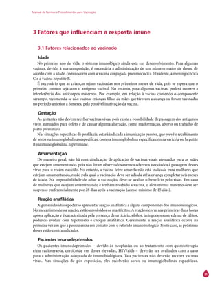 Manual de Normas e Procedimentos para Vacinação
21
3 Fatores que influenciam a resposta imune
3.1 Fatores relacionados ao vacinado
Idade
No primeiro ano de vida, o sistema imunológico ainda está em desenvolvimento. Para algumas
vacinas, devido à sua composição, é necessária a administração de um número maior de doses, de
acordo com a idade, como ocorre com a vacina conjugada pneumocócica 10 valente, a meningocócica
C e a vacina hepatite B.
É necessário que as crianças sejam vacinadas nos primeiros meses de vida, pois se espera que o
primeiro contato seja com o antígeno vacinal. No entanto, para algumas vacinas, poderá ocorrer a
interferência dos anticorpos maternos. Por exemplo, em relação à vacina contendo o componente
sarampo, recomenda-se não vacinar crianças filhas de mães que tiveram a doença ou foram vacinadas
no período anterior a 6 meses, pela possível inativação da vacina.
Gestação
As gestantes não devem receber vacinas vivas, pois existe a possibilidade de passagem dos antígenos
vivos atenuados para o feto e de causar alguma alteração, como malformação, aborto ou trabalho de
parto prematuro.
Nas situações específicas de profilaxia, estará indicada a imunização passiva, que prevê o recebimento
de soros ou imunoglobulinas específicas, como a imunoglobulina específica contra varicela ou hepatite
B ou imunoglobulina hiperimune.
Amamentação
De maneira geral, não há contraindicação de aplicação de vacinas virais atenuadas para as mães
que estejam amamentando, pois não foram observados eventos adversos associados à passagem desses
vírus para o recém-nascido. No entanto, a vacina febre amarela não está indicada para mulheres que
estejam amamentando, razão pela qual a vacinação deve ser adiada até a criança completar seis meses
de idade. Na impossibilidade de adiar a vacinação, deve-se avaliar o benefício pelo risco. Em caso
de mulheres que estejam amamentando e tenham recebido a vacina, o aleitamento materno deve ser
suspenso preferencialmente por 28 dias após a vacinação (com o mínimo de 15 dias).
Reação anafilática
Algunsindivíduospoderãoapresentarreaçãoanafiláticaaalgunscomponentesdosimunobiológicos.
No mecanismo dessa reação, estão envolvidos os mastócitos. A reação ocorre nas primeiras duas horas
após a aplicação e é caracterizada pela presença de urticária, sibilos, laringoespasmo, edema de lábios,
podendo evoluir com hipotensão e choque anafilático. Geralmente, a reação anafilática ocorre na
primeira vez em que a pessoa entra em contato com o referido imunobiológico. Neste caso, as próximas
doses estão contraindicadas.
Pacientes imunodeprimidos
Os pacientes imunodeprimidos – devido às neoplasias ou ao tratamento com quimioterapia
e/ou radioterapia, corticoide em doses elevadas, HIV/aids – deverão ser avaliados caso a caso
para a administração adequada de imunobiológicos. Tais pacientes não deverão receber vacinas
vivas. Nas situações de pós-exposição, eles receberão soros ou imunoglobulinas específicas.
 