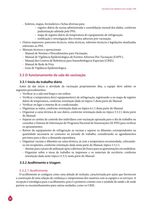 28
Secretaria de Vigilância em Saúde / MS
-- boletins, mapas, formulários e fichas diversas para:
›› registro diário da vacina administrada e consolidação mensal dos dados, conforme
padronização adotada pelo PNI;
›› mapa de registro diário da temperatura do equipamento de refrigeração;
›› notificação e investigação dos eventos adversos pós-vacinação.
•	 Outros impressos: pareceres técnicos, notas técnicas, informes técnicos e legislações atualizadas
referentes ao PNI.
•	 Manuais técnicos e operacionais:
-- Manual de Normas e Procedimentos para Vacinação;
-- Manual de Vigilância Epidemiológica de Eventos Adversos Pós-Vacinação (EAPV);
-- Manual dos Centros de Referência para Imunobiológicos Especiais (Crie);
-- Manual de Rede de Frio;
-- Guia de Vigilância Epidemiológica.
3.3 O funcionamento da sala de vacinação
3.3.1 Início do trabalho diário
Antes de dar início à atividade de vacinação propriamente dita, a equipe deve adotar os
seguintes procedimentos:
•	 Verificar se a sala está limpa e em ordem.
•	 Verificar a temperatura do(s) equipamento(s) de refrigeração, registrando-a no mapa de registro
diário de temperatura, conforme orientação dada no tópico 5 desta parte do Manual.
•	 Verificar ou ligar o sistema de ar-condicionado.
•	 Higienizar as mãos, conforme orientação dada no tópico 6.1.1 desta parte do Manual.
•	 Organizar a caixa térmica de uso diário, conforme orientação dada no tópico 5.5.2.1 desta parte
do Manual.
•	 Separar os cartões de controle dos indivíduos com vacinação aprazada para o dia de trabalho ou
consultar o Sistema de Informação do Programa Nacional de Imunizações (SI-PNI) para verificar
os aprazamentos.
•	 Retirar do equipamento de refrigeração as vacinas e separar os diluentes correspondentes na
quantidade necessária ao consumo na jornada de trabalho, considerando os agendamentos
previstos para o dia e a demanda espontânea.
•	 Organizar vacinas e diluentes na caixa térmica, já com a temperatura recomendada, colocando-
os em recipientes, conforme orientação dada nesta parte do Manual, tópico 5.5.2.1.
-- Atentar para o prazo de utilização após a abertura do frasco para as apresentações em multidose.
-- Organizar sobre a mesa de trabalho os impressos e os materiais de escritório, conforme
orientação dada neste tópico (3.3.1) nesta parte do Manual.
3.3.2 Acolhimento e triagem
3.3.2.1 Acolhimento
O acolhimento se configura como uma atitude de inclusão, caracterizada por ações que favorecem
a construção de uma relação de confiança e compromisso dos usuários com as equipes e os serviços. A
recepção é estratégica para o acolhimento, pois é o primeiro contato com a unidade de saúde e de onde
partem os encaminhamentos para outras unidades, como os Crie.
 