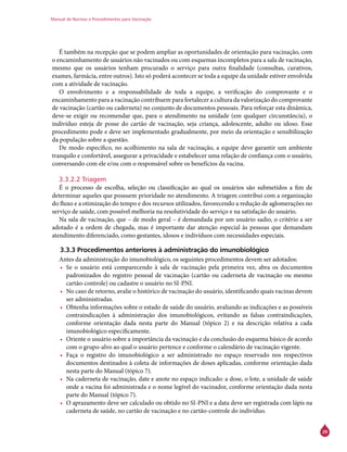 Manual de Normas e Procedimentos para Vacinação
29
É também na recepção que se podem ampliar as oportunidades de orientação para vacinação, com
o encaminhamento de usuários não vacinados ou com esquemas incompletos para a sala de vacinação,
mesmo que os usuários tenham procurado o serviço para outra finalidade (consultas, curativos,
exames, farmácia, entre outros). Isto só poderá acontecer se toda a equipe da unidade estiver envolvida
com a atividade de vacinação.
O envolvimento e a responsabilidade de toda a equipe, a verificação do comprovante e o
encaminhamento para a vacinação contribuem para fortalecer a cultura da valorização do comprovante
de vacinação (cartão ou caderneta) no conjunto de documentos pessoais. Para reforçar esta dinâmica,
deve-se exigir ou recomendar que, para o atendimento na unidade (em qualquer circunstância), o
indivíduo esteja de posse do cartão de vacinação, seja criança, adolescente, adulto ou idoso. Esse
procedimento pode e deve ser implementado gradualmente, por meio da orientação e sensibilização
da população sobre a questão.
De modo específico, no acolhimento na sala de vacinação, a equipe deve garantir um ambiente
tranquilo e confortável, assegurar a privacidade e estabelecer uma relação de confiança com o usuário,
conversando com ele e/ou com o responsável sobre os benefícios da vacina.
3.3.2.2 Triagem
É o processo de escolha, seleção ou classificação ao qual os usuários são submetidos a fim de
determinar aqueles que possuem prioridade no atendimento. A triagem contribui com a organização
do fluxo e a otimização do tempo e dos recursos utilizados, favorecendo a redução de aglomerações no
serviço de saúde, com possível melhoria na resolutividade do serviço e na satisfação do usuário.
Na sala de vacinação, que – de modo geral – é demandada por um usuário sadio, o critério a ser
adotado é a ordem de chegada, mas é importante dar atenção especial às pessoas que demandam
atendimento diferenciado, como gestantes, idosos e indivíduos com necessidades especiais.
3.3.3 Procedimentos anteriores à administração do imunobiológico
Antes da administração do imunobiológico, os seguintes procedimentos devem ser adotados:
•	 Se o usuário está comparecendo à sala de vacinação pela primeira vez, abra os documentos
padronizados do registro pessoal de vacinação (cartão ou caderneta de vacinação ou mesmo
cartão-controle) ou cadastre o usuário no SI-PNI.
•	 No caso de retorno, avalie o histórico de vacinação do usuário, identificando quais vacinas devem
ser administradas.
•	 Obtenha informações sobre o estado de saúde do usuário, avaliando as indicações e as possíveis
contraindicações à administração dos imunobiológicos, evitando as falsas contraindicações,
conforme orientação dada nesta parte do Manual (tópico 2) e na descrição relativa a cada
imunobiológico especificamente.
•	 Oriente o usuário sobre a importância da vacinação e da conclusão do esquema básico de acordo
com o grupo-alvo ao qual o usuário pertence e conforme o calendário de vacinação vigente.
•	 Faça o registro do imunobiológico a ser administrado no espaço reservado nos respectivos
documentos destinados à coleta de informações de doses aplicadas, conforme orientação dada
nesta parte do Manual (tópico 7).
•	 Na caderneta de vacinação, date e anote no espaço indicado: a dose, o lote, a unidade de saúde
onde a vacina foi administrada e o nome legível do vacinador, conforme orientação dada nesta
parte do Manual (tópico 7).
•	 O aprazamento deve ser calculado ou obtido no SI-PNI e a data deve ser registrada com lápis na
caderneta de saúde, no cartão de vacinação e no cartão-controle do indivíduo.
 