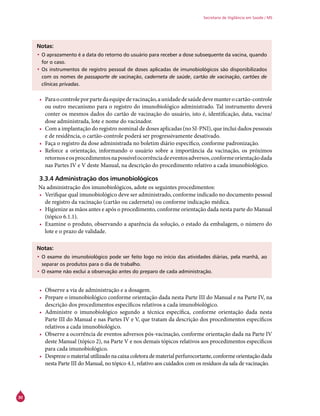 30
Secretaria de Vigilância em Saúde / MS
Notas:
•	O aprazamento é a data do retorno do usuário para receber a dose subsequente da vacina, quando
for o caso.
•	Os instrumentos de registro pessoal de doses aplicadas de imunobiológicos são disponibilizados
com os nomes de passaporte de vacinação, caderneta de saúde, cartão de vacinação, cartões de
clínicas privadas.
•	 Paraocontroleporpartedaequipedevacinação,aunidadedesaúdedevemanterocartão-controle
ou outro mecanismo para o registro do imunobiológico administrado. Tal instrumento deverá
conter os mesmos dados do cartão de vacinação do usuário, isto é, identificação, data, vacina/
dose administrada, lote e nome do vacinador.
•	 Com a implantação do registro nominal de doses aplicadas (no SI-PNI), que inclui dados pessoais
e de residência, o cartão-controle poderá ser progressivamente desativado.
•	 Faça o registro da dose administrada no boletim diário específico, conforme padronização.
•	 Reforce a orientação, informando o usuário sobre a importância da vacinação, os próximos
retornoseosprocedimentosnapossívelocorrênciadeeventosadversos,conformeorientaçãodada
nas Partes IV e V deste Manual, na descrição do procedimento relativo a cada imunobiológico.
3.3.4 Administração dos imunobiológicos
Na administração dos imunobiológicos, adote os seguintes procedimentos:
•	 Verifique qual imunobiológico deve ser administrado, conforme indicado no documento pessoal
de registro da vacinação (cartão ou caderneta) ou conforme indicação médica.
•	 Higienize as mãos antes e após o procedimento, conforme orientação dada nesta parte do Manual
(tópico 6.1.1).
•	 Examine o produto, observando a aparência da solução, o estado da embalagem, o número do
lote e o prazo de validade.
Notas:
•	O exame do imunobiológico pode ser feito logo no início das atividades diárias, pela manhã, ao
separar os produtos para o dia de trabalho.
•	O exame não exclui a observação antes do preparo de cada administração.
•	 Observe a via de administração e a dosagem.
•	 Prepare o imunobiológico conforme orientação dada nesta Parte III do Manual e na Parte IV, na
descrição dos procedimentos específicos relativos a cada imunobiológico.
•	 Administre o imunobiológico segundo a técnica específica, conforme orientação dada nesta
Parte III do Manual e nas Partes IV e V, que tratam da descrição dos procedimentos específicos
relativos a cada imunobiológico.
•	 Observe a ocorrência de eventos adversos pós-vacinação, conforme orientação dada na Parte IV
deste Manual (tópico 2), na Parte V e nos demais tópicos relativos aos procedimentos específicos
para cada imunobiológico.
•	 Desprezeomaterialutilizadonacaixacoletoradematerialperfurocortante,conformeorientaçãodada
nesta Parte III do Manual, no tópico 4.1, relativo aos cuidados com os resíduos da sala de vacinação.
 