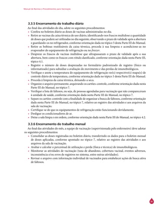 Manual de Normas e Procedimentos para Vacinação
31
3.3.5 Encerramento do trabalho diário
Ao final das atividades do dia, adote os seguintes procedimentos:
•	 Confira no boletim diário as doses de vacinas administradas no dia.
•	 Retire as vacinas da caixa térmica de uso diário, identificando nos frascos multidose a quantidade
de doses que podem ser utilizadas no dia seguinte, observando o prazo de validade após a abertura
e guardando-os no refrigerador, conforme orientação dada no tópico 5 desta Parte III do Manual.
•	 Retire as bobinas reutilizáveis da caixa térmica, proceda à sua limpeza e acondicione-as no
evaporador do equipamento de refrigeração ou no freezer.
•	 Despreze os frascos de vacinas multidose que ultrapassaram o prazo de validade após a sua
abertura, bem como os frascos com rótulo danificado, conforme orientação dada nesta Parte III,
tópico 4.1.
•	 Registre o número de doses desprezadas no formulário padronizado de registro (físico ou
informatizado) para subsidiar a avaliação do movimento e das perdas de imunobiológicos.
•	 Verifique e anote a temperatura do equipamento de refrigeração no(s) respectivo(s) mapa(s) de
controle diário de temperatura, conforme orientação dada no tópico 5 desta Parte III do Manual.
•	 Proceda à limpeza da caixa térmica, deixando-a seca.
•	 Organize o arquivo permanente, arquivando os cartões-controle, conforme orientação dada nesta
Parte III do Manual, no tópico 7.
•	 Verifique a lista de faltosos, ou seja, de pessoas agendadas para vacinação que não compareceram
à unidade de saúde, conforme orientação dada nesta Parte III do Manual, no tópico 7.
•	 Separe os cartões-controle com a finalidade de organizar a busca de faltosos, conforme orientação
dada nesta Parte III do Manual, no tópico 7, relativo ao registro das atividades e aos arquivos da
sala de vacinação.
•	 Certifique-se de que os equipamentos de refrigeração estão funcionando devidamente.
•	 Desligue os condicionadores de ar.
•	 Deixe a sala limpa e em ordem, conforme orientação dada nesta Parte III do Manual, no tópico 4.2.
3.3.6 Encerramento do trabalho mensal
Ao final das atividades do mês, a equipe de vacinação (supervisionada pelo enfermeiro) deve adotar
os seguintes procedimentos:
•	 Consolidar as doses registradas no boletim diário, transferindo os dados para o boletim mensal
de doses aplicadas, conforme apontado no tópico 7, relativo ao registro das atividades e aos
arquivos da sala de vacinação.
•	 Avaliar e calcular o percentual de utilização e perda (física e técnica) de imunobiológicos.
•	 Monitorar as atividades de vacinação (taxa de abandono, cobertura vacinal, eventos adversos,
inconsistência e/ou erros de registros no sistema, entre outras atividades).
•	 Revisar o arquivo com informação individual de vacinados para estabelecer ações de busca ativa
de faltosos.
 