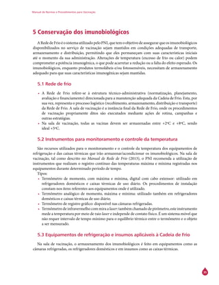 Manual de Normas e Procedimentos para Vacinação
35
5 Conservação dos imunobiológicos
ARededeFrioéosistemautilizadopeloPNI,quetemoobjetivodeassegurarqueosimunobiológicos
disponibilizados no serviço de vacinação sejam mantidos em condições adequadas de transporte,
armazenamento e distribuição, permitindo que eles permaneçam com suas características iniciais
até o momento da sua administração. Alterações de temperatura (excesso de frio ou calor) podem
comprometer a potência imunogênica, o que pode acarretar a redução ou a falta do efeito esperado. Os
imunobiológicos, enquanto produtos termolábeis e/ou fotossensíveis, necessitam de armazenamento
adequado para que suas características imunogênicas sejam mantidas.
5.1 Rede de frio
•	 A Rede de Frio refere-se à estrutura técnico-administrativa (normatização, planejamento,
avaliação e financiamento) direcionada para a manutenção adequada da Cadeia de Frio. Esta, por
sua vez, representa o processo logístico (recebimento, armazenamento, distribuição e transporte)
da Rede de Frio. A sala de vacinação é a instância final da Rede de Frio, onde os procedimentos
de vacinação propriamente ditos são executados mediante ações de rotina, campanhas e
outras estratégias.
•	 Na sala de vacinação, todas as vacinas devem ser armazenadas entre +2ºC e +8ºC, sendo
ideal +5ºC.
5.2 Instrumentos para monitoramento e controle da temperatura
	
São recursos utilizados para o monitoramento e o controle da temperatura dos equipamentos de
refrigeração e das caixas térmicas que irão armazenar/acondicionar os imunobiológicos. Na sala de
vacinação, tal como descrito no Manual de Rede de Frio (2013), o PNI recomenda a utilização de
instrumentos que realizam o registro contínuo das temperaturas máxima e mínima registradas nos
equipamentos durante determinado período de tempo.
Tipos:
•	 Termômetro de momento, com máxima e mínima, digital com cabo extensor: utilizado em
refrigeradores domésticos e caixas térmicas de uso diário. Os procedimentos de instalação
constam nos itens referentes aos equipamentos onde é utilizado.
•	 Termômetro analógico de momento, máxima e mínima: utilizado também em refrigeradores
domésticos e caixas térmicas de uso diário.
•	 Termômetro de registro gráfico: disponível nas câmaras refrigeradas.
•	 Termômetrodeinfravermelhocommiraalaser:tambémchamadodepirômetro,esteinstrumento
mede a temperatura por meio de raio laser e independe de contato físico. É um sistema móvel que
não requer intervalo de tempo mínimo para o equilíbrio térmico entre o termômetro e o objeto
a ser mensurado.
5.3 Equipamentos de refrigeração e insumos aplicáveis à Cadeia de Frio
Na sala de vacinação, o armazenamento dos imunobiológicos é feito em equipamentos como as
câmaras refrigeradas, os refrigeradores domésticos e em insumos como as caixas térmicas.
 