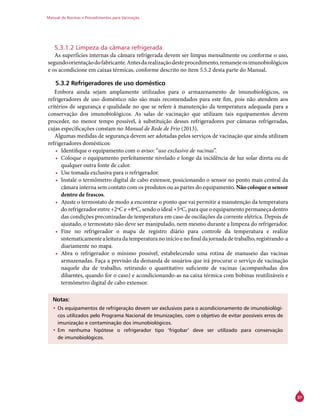 Manual de Normas e Procedimentos para Vacinação
37
5.3.1.2 Limpeza da câmara refrigerada
As superfícies internas da câmara refrigerada devem ser limpas mensalmente ou conforme o uso,
segundoorientaçãodofabricante.Antesdarealizaçãodesteprocedimento,remanejeosimunobiológicos
e os acondicione em caixas térmicas, conforme descrito no item 5.5.2 desta parte do Manual.
5.3.2 Refrigeradores de uso doméstico
Embora ainda sejam amplamente utilizados para o armazenamento de imunobiológicos, os
refrigeradores de uso doméstico não são mais recomendados para este fim, pois não atendem aos
critérios de segurança e qualidade no que se refere à manutenção da temperatura adequada para a
conservação dos imunobiológicos. As salas de vacinação que utilizam tais equipamentos devem
proceder, no menor tempo possível, à substituição desses refrigeradores por câmaras refrigeradas,
cujas especificações constam no Manual de Rede de Frio (2013).
Algumas medidas de segurança devem ser adotadas pelos serviços de vacinação que ainda utilizam
refrigeradores domésticos:
•	 Identifique o equipamento com o aviso: “uso exclusivo de vacinas”.
•	 Coloque o equipamento perfeitamente nivelado e longe da incidência de luz solar direta ou de
qualquer outra fonte de calor.
•	 Use tomada exclusiva para o refrigerador.
•	 Instale o termômetro digital de cabo extensor, posicionando o sensor no ponto mais central da
câmara interna sem contato com os produtos ou as partes do equipamento. Não coloque o sensor
dentro de frascos.
•	 Ajuste o termostato de modo a encontrar o ponto que vai permitir a manutenção da temperatura
do refrigerador entre +2ºC e +8ºC, sendo o ideal +5ºC, para que o equipamento permaneça dentro
das condições preconizadas de temperatura em caso de oscilações da corrente elétrica. Depois de
ajustado, o termostato não deve ser manipulado, nem mesmo durante a limpeza do refrigerador.
•	 Fixe no refrigerador o mapa de registro diário para controle da temperatura e realize
sistematicamentealeituradatemperaturanoinícioenofinaldajornadadetrabalho,registrando-a
diariamente no mapa.
•	 Abra o refrigerador o mínimo possível, estabelecendo uma rotina de manuseio das vacinas
armazenadas. Faça a previsão da demanda de usuários que irá procurar o serviço de vacinação
naquele dia de trabalho, retirando o quantitativo suficiente de vacinas (acompanhadas dos
diluentes, quando for o caso) e acondicionando-as na caixa térmica com bobinas reutilizáveis e
termômetro digital de cabo extensor.
Notas:
•	Os equipamentos de refrigeração devem ser exclusivos para o acondicionamento de imunobiológi-
cos utilizados pelo Programa Nacional de Imunizações, com o objetivo de evitar possíveis erros de
imunização e contaminação dos imunobiológicos.
•	Em nenhuma hipótese o refrigerador tipo ‘frigobar’ deve ser utilizado para conservação
de imunobiológicos.
 