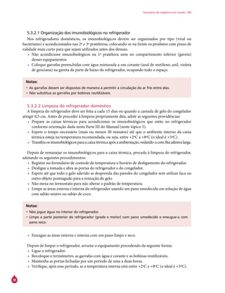38
Secretaria de Vigilância em Saúde / MS
5.3.2.1 Organização dos imunobiológicos no refrigerador
Nos refrigeradores domésticos, os imunobiológicos devem ser organizados por tipo (viral ou
bacteriano) e acondicionados nas 2ª e 3ª prateleiras, colocando-se na frente os produtos com prazo de
validade mais curto para que sejam utilizados antes dos demais.
•	 Não acondicione imunobiológicos na 1ª prateleira nem no compartimento inferior (gaveta)
desses equipamentos.
•	 Coloque garrafas preenchidas com água misturada a um corante (azul de metileno, anil, violeta
de genciana) na gaveta da parte de baixo do refrigerador, ocupando todo o espaço.
Notas:
•	As garrafas devem ser dispostas de maneira a permitir a circulação do ar frio entre elas.
•	Não substitua as garrafas por bobinas reutilizáveis.
5.3.2.2 Limpeza do refrigerador doméstico
A limpeza do refrigerador deve ser feita a cada 15 dias ou quando a camada de gelo do congelador
atingir 0,5 cm. Antes de proceder à limpeza propriamente dita, adote as seguintes providências:
•	 Prepare as caixas térmicas para acondicionar os imunobiológicos que estão no refrigerador
conforme orientação dada nesta Parte III do Manual (neste tópico 5).
•	 Espere o tempo necessário (mais ou menos 30 minutos) até que o ambiente interno da caixa
térmica esteja na temperatura recomendada, ou seja, entre +2ºC a +8ºC (o ideal é +5ºC).
•	 Transfiraosimunobiológicosparaacaixatérmicaapósaambientação,vedando-acomfitaadesivalarga.
Depois de remanejar os imunobiológicos para a caixa térmica, proceda à limpeza do refrigerador,
adotando os seguintes procedimentos:
•	 Registre no formulário de controle de temperatura o horário de desligamento do refrigerador.
•	 Desligue a tomada e abra as portas do refrigerador e do congelador.
•	 Espere até que todo o gelo aderido se desprenda das paredes do congelador sem utilizar faca ou
outro objeto pontiagudo para a remoção do gelo.
•	 Não mexa no termostato para não alterar o padrão de temperatura.
•	 Limpe as áreas externa e interna do refrigerador usando um pano umedecido em solução de água
com sabão neutro ou sabão de coco.
Notas:
•	Não jogue água no interior do refrigerador.
•	Limpe a parte posterior do refrigerador (grade e motor) com pano umedecido e enxugue-a com
pano seco.
•	 Enxugue as áreas externa e interna com um pano limpo e seco.
Depois de limpar o refrigerador, arrume o equipamento procedendo da seguinte forma:
•	 Ligue o refrigerador.
•	 Recoloque o termômetro, as garrafas com água e corante e as bobinas reutilizáveis.
•	 Mantenha as portas fechadas por um período de uma a duas horas.
•	 Verifique, após esse período, se a temperatura interna está entre +2ºC e +8ºC (o ideal é +5ºC).
 