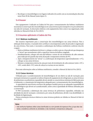 Manual de Normas e Procedimentos para Vacinação
39
•	 Recoloque os imunobiológicos nos lugares indicados de acordo com as recomendações descritas
nesta Parte III do Manual (neste tópico 5).
5.4 Freezer
Este equipamento é indicado na Cadeia de Frio para o armazenamento das bobinas reutilizáveis
necessárias à conservação dos imunobiológicos em caixas térmicas para transporte e/ou procedimentos
nas salas de vacinação. As descrições relativas a este equipamento, bem como à sua organização, estão
referidas no Manual de Rede de Frio (2013).
5.5 Insumos aplicáveis à Cadeia de Frio
5.5.1 Bobinas reutilizáveis
São insumos importantes para a conservação dos imunobiológicos nas caixas térmicas. Para a
utilização deste insumo, o vacinador deve certificar-se da temperatura antes de proceder à organização
da caixa térmica. Para tanto, é necessária a ambientação das bobinas reutilizáveis conforme descrito
a seguir:
•	 Retire as bobinas reutilizáveis do freezer e coloque-as sobre a pia ou a bancada até que desapareça
a “névoa” que normalmente cobre a superfície externa da bobina congelada.
•	 Simultaneamente, coloque sob uma das bobinas o sensor de um termômetro de cabo extensor,
para indicação de quando elas terão alcançado a temperatura mínima de 0o
C.
•	 Após o desaparecimento da “névoa” e a confirmação da temperatura (aproximadamente +1o
C),
coloque-as nas caixas térmicas.
•	 Mensure a temperatura interna da caixa por meio do termômetro de cabo extensor (entre +2ºC e
+8ºC, sendo ideal +5ºC) antes de colocar as vacinas em seu interior.
Para mais informações sobre as bobinas reutilizáveis, consulte o Manual de Rede de Frio (2013).
5.5.2 Caixas térmicas
Utilizadas para o acondicionamento de imunobiológicos de uso diário na sala de vacinação, para
vacinaçãoextramurosouquandoserealizaalimpezadoequipamentoderefrigeração,ascaixastérmicas
de poliuretano ou poliestireno expandido devem atender as características mínimas de fabricação para
o isolamento e a manutenção da temperatura adequada para o armazenamento dos imunobiológicos.
A capacidade da caixa térmica em litros (de qualquer modelo) precisa ser adequada à quantidade de
imunobiológicos que devem ser acondicionados, assim como à quantidade de bobinas utilizadas para
a conservação.
O PNI recomenda a substituição das caixas térmicas de poliestireno expandido, utilizadas nas
atividades da sala de vacinação e extramuros, por caixas de poliuretano, devido à sua durabilidade e à
facilidade de higienização.
Outras orientações técnicas relativas às caixas térmicas poderão ser obtidas no Manual de Rede de
Frio (2013).
Nota:
•	Sob nenhuma hipótese utilize caixas danificadas ou com paredes de espessura fina, já que elas não
terão a resistência suficiente às atividades e não manterão a temperatura adequada.
 