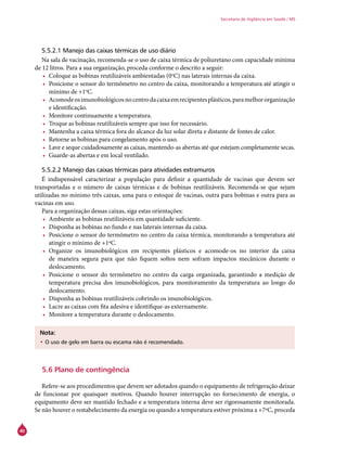 40
Secretaria de Vigilância em Saúde / MS
5.5.2.1 Manejo das caixas térmicas de uso diário
Na sala de vacinação, recomenda-se o uso de caixa térmica de poliuretano com capacidade mínima
de 12 litros. Para a sua organização, proceda conforme o descrito a seguir:
•	 Coloque as bobinas reutilizáveis ambientadas (0o
C) nas laterais internas da caixa.
•	 Posicione o sensor do termômetro no centro da caixa, monitorando a temperatura até atingir o
mínimo de +1o
C.
•	 Acomodeosimunobiológicosnocentrodacaixaemrecipientesplásticos,paramelhororganização
e identificação.
•	 Monitore continuamente a temperatura.
•	 Troque as bobinas reutilizáveis sempre que isso for necessário.
•	 Mantenha a caixa térmica fora do alcance da luz solar direta e distante de fontes de calor.
•	 Retorne as bobinas para congelamento após o uso.
•	 Lave e seque cuidadosamente as caixas, mantendo-as abertas até que estejam completamente secas.
•	 Guarde-as abertas e em local ventilado.
5.5.2.2 Manejo das caixas térmicas para atividades extramuros
É indispensável caracterizar a população para definir a quantidade de vacinas que devem ser
transportadas e o número de caixas térmicas e de bobinas reutilizáveis. Recomenda-se que sejam
utilizadas no mínimo três caixas, uma para o estoque de vacinas, outra para bobinas e outra para as
vacinas em uso.
Para a organização dessas caixas, siga estas orientações:
•	 Ambiente as bobinas reutilizáveis em quantidade suficiente.
•	 Disponha as bobinas no fundo e nas laterais internas da caixa.
•	 Posicione o sensor do termômetro no centro da caixa térmica, monitorando a temperatura até
atingir o mínimo de +1ºC.
•	 Organize os imunobiológicos em recipientes plásticos e acomode-os no interior da caixa
de maneira segura para que não fiquem soltos nem sofram impactos mecânicos durante o
deslocamento.
•	 Posicione o sensor do termômetro no centro da carga organizada, garantindo a medição de
temperatura precisa dos imunobiológicos, para monitoramento da temperatura ao longo do
deslocamento.
•	 Disponha as bobinas reutilizáveis cobrindo os imunobiológicos.
•	 Lacre as caixas com fita adesiva e identifique-as externamente.
•	 Monitore a temperatura durante o deslocamento.
Nota:
•	O uso de gelo em barra ou escama não é recomendado.
5.6 Plano de contingência
	
Refere-se aos procedimentos que devem ser adotados quando o equipamento de refrigeração deixar
de funcionar por quaisquer motivos. Quando houver interrupção no fornecimento de energia, o
equipamento deve ser mantido fechado e a temperatura interna deve ser rigorosamente monitorada.
Se não houver o restabelecimento da energia ou quando a temperatura estiver próxima a +7ºC, proceda
 