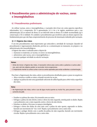 42
Secretaria de Vigilância em Saúde / MS
6 Procedimentos para a administração de vacinas, soros
e imunoglobulinas
6.1 Procedimentos preliminares
Ao utilizar vacinas, soros e imunoglobulinas, o vacinador deve levar em conta aspectos específicos
relacionados: (a) à composição; (b) à apresentação; (c) à via e às regiões anatômicas para a sua
administração; (d) ao número de doses; (e) ao intervalo entre as doses; (f) à idade recomendada; (g) à
conservação; e (h) à validade. Os cuidados e procedimentos que envolvem cada um desses aspectos são
fundamentais para que não haja comprometimento do processo de imunização induzido pela vacinação.
6.1.1 Higiene das mãos
É um dos procedimentos mais importantes que antecedem a atividade de vacinação. Quando tal
procedimento é rigorosamente obedecido, previne-se a contaminação no manuseio, no preparo e na
administração dos imunobiológicos.
A higiene das mãos é realizada antes e depois de:
•	 manusear os materiais, as vacinas, os soros e as imunoglobulinas;
•	 administrar cada vacina, soro e imunoglobulina; e
•	 executar qualquer atividade na sala de vacinação.
Notas:
•	Antes de iniciar a higiene das mãos, é necessário retirar joias como anéis e pulseiras e outros ador-
nos, pois sob tais objetos podem se acumular micro-organismos.
•	É importante manter as unhas curtas e com os cantos aparados para evitar acidentes e contaminação.
Para fazer a higienização das mãos, adote os procedimentos detalhados passo a passo na sequência:
•	 Abra a torneira e molhe as mãos, evitando encostá-las na pia.
•	 Aplique na palma da mão uma quantidade suficiente de sabão líquido para cobrir toda a superfície
das mãos.
Nota:
•	Na higienização das mãos, evite o uso de água muito quente ou muito fria, para prevenir o resse-
camento da pele.
•	 Ensaboe as palmas das mãos, friccionando uma na outra.
•	 Esfregue a palma da mão direita contra o dorso da mão esquerda, entrelaçando os dedos. Repita
o procedimento com a mão esquerda contra o dorso da mão direita.
•	 Entrelace os dedos e friccione os espaços interdigitais.
•	 Esfregue o dorso dos dedos de uma mão com a palma da mão oposta, segurando os dedos,
fazendo um movimento de “vai e vem”. Repita o procedimento com a outra mão.
•	 Esfregue o polegar direito com o auxílio da palma da mão esquerda, fazendo um movimento
circular. Repita o procedimento com a outra mão.
 