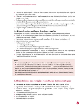 Manual de Normas e Procedimentos para Vacinação
43
•	 Friccione as polpas digitais e unhas da mão esquerda, fazendo um movimento circular. Repita o
procedimento com a outra mão.
•	 Esfregue o punho esquerdo com o auxílio da palma da mão direita, utilizando um movimento
circular e vice-versa.
•	 Enxágue as mãos retirando os resíduos de sabão (no sentido dos dedos para os punhos) e evitando
o contato direto das mãos ensaboadas com a torneira.
•	 Seque as mãos utilizando papel-toalha descartável, iniciando pelas mãos e seguindo pelos punhos.
Utilize o mesmo papel-toalha para o fechamento das torneiras com contato manual.
•	 Despreze o papel-toalha no cesto de lixo comum.
6.1.2 Procedimentos na utilização de seringas e agulhas
No manuseio de seringas e agulhas descartáveis, é necessário manter os seguintes cuidados:
•	 Guarde as seringas e agulhas descartáveis na embalagem original e em local limpo e seco, de
preferência em armário fechado.
•	 Higienize as mãos conforme orientação dada nesta Parte III do Manual (no tópico 6.1.1).
•	 Manuseie o material em campo limpo.
•	 Verifique, antes de abrir:
-- se a embalagem está íntegra;
-- se o material encontra-se dentro do prazo de validade; e
-- se o material é apropriado ao procedimento, evitando o desperdício.
•	 Abra cuidadosamente a embalagem na direção do êmbolo para o canhão ou para a ponta da
agulha, no caso das seringas com agulhas acopladas, evitando a contaminação.
•	 Descarte adequadamente as seringas e agulhas após seu uso, conforme orientação dada nesta
Parte III do Manual (no tópico 4).
Notas:
•	Após o uso, as agulhas não devem ser recapadas ou entortadas nem retiradas manualmente.
•	As seringas e agulhas devem ser descartadas em caixas coletoras de materiais perfurocortantes.
•	Quando a caixa coletora de material perfurocortante atingir a capacidade máxima de armazena-
mento, ela deve ser fechada e enviada para a coleta do lixo hospitalar, conforme orientação dada
nesta Parte III do Manual (no tópico 4).
•	Seringas e agulhas com dispositivo de segurança também devem ser descartadas na caixa coletora
de material perfurocortante.
6.2 Procedimentos para remoção e reconstituição de imunobiológicos
6.2.1 Remoção de imunobiológicos acondicionados em ampolas de vidro
•	 Higienize as mãos conforme a orientação dada nesta Parte III do Manual (no tópico 6.1.1).
•	 Escolha a seringa e a agulha apropriadas e, quando for o caso, acople a seringa à agulha,
mantendo-a protegida.
•	 Envolva a ampola em algodão seco.
•	 Abra a ampola e coloque-a entre os dedos indicador e médio.
•	 Introduza a agulha na ampola.
•	 Aspire a dose correspondente.
 