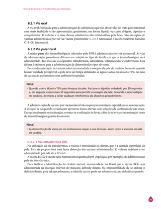 Manual de Normas e Procedimentos para Vacinação
45
6.3.1 Via oral
A via oral é utilizada para a administração de substâncias que são absorvidas no trato gastrintestinal
com mais facilidade e são apresentadas, geralmente, em forma líquida ou como drágeas, cápsulas e
comprimidos. O volume e a dose dessas substâncias são introduzidos pela boca. São exemplos de
vacinas administradas por tal via: vacina poliomielite 1, 2 e 3 (atenuada) e vacina rotavírus humano
G1P1[8] (atenuada).
6.3.2 Via parenteral
A maior parte dos imunobiológicos ofertados pelo PNI é administrada por via parenteral. As vias
de administração parenterais diferem em relação ao tipo de tecido em que o imunobiológico será
administrado. Tais vias são as seguintes: intradérmica, subcutânea, intramuscular e endovenosa. Esta
última é exclusiva para a administração de determinados tipos de soros.
Para a administração de vacinas, não é recomendada a assepsia da pele do usuário. Somente quando
houver sujidade perceptível, a pele deve ser limpa utilizando-se água e sabão ou álcool a 70%, no caso
de vacinação extramuros e em ambiente hospitalar.
Nota:
•	Quando usar o álcool a 70% para limpeza da pele, friccione o algodão embebido por 30 segundos
e, em seguida, espere mais 30 segundos para permitir a secagem da pele, deixando-a sem vestígios
do produto, de modo a evitar qualquer interferência do álcool no procedimento.
A administração de vacinas por via parenteral não requer paramentação especial para a sua execução.
A exceção se dá quando o vacinador apresenta lesões abertas com soluções de continuidade nas mãos.
Excepcionalmente nesta situação, orienta-se a utilização de luvas, a fim de se evitar contaminação tanto
do imunobiológico quanto do usuário.
Nota:
•	A administração de soros por via endovenosa requer o uso de luvas, assim como a assepsia da pele
do usuário.
6.3.2.1 Via intradérmica (ID)
Na utilização da via intradérmica, a vacina é introduzida na derme, que é a camada superficial da
pele. Esta via proporciona uma lenta absorção das vacinas administradas. O volume máximo a ser
administrado por esta via é 0,5 mL.
AvacinaBCGeavacinaraivahumanaemesquemadepré-exposição,porexemplo,sãoadministradas
pela via intradérmica.
Para facilitar a identificação da cicatriz vacinal, recomenda-se no Brasil que a vacina BCG seja
administrada na inserção inferior do músculo deltoide direito. Na impossibilidade de se utilizar o
deltoide direito para tal procedimento, a referida vacina pode ser administrada no deltoide esquerdo.
 